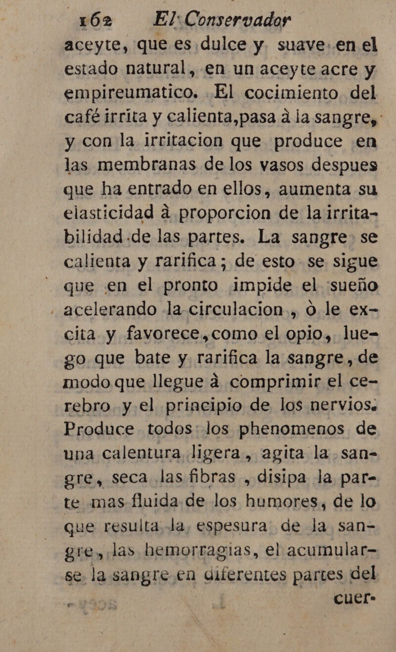 aceyte, que es.dulce y. suave: en el estado natural, en un aceyte acre y empireumatico. El cocimiento del café irrita y calienta,pasa a la sangre): y con la irritacion que produce en las membranas de los vasos despues que ha entrado en ellos, aumenta su elasticidad á proporcion de la irrita- bilidad .de las partes. La sangre» se calienta y rarifica; de esto se sigue que en el pronto impide el sueño . acelerando la circulacion., O le ex- cita y favorece,como el opio, lue- go que bate y. rarifica la sangre, de modo que llegue a comprimir el ce- rebro y el principio de los nervios. Produce todos: los phenomenos de una calentura ligera, agita la san- gre, seca las fibras , disipa la par= te mas fluida de los humores, de lo que resulta la, espesura. de Ja san= gre, las hemorragias, el acumular- se. la sangre en diferentes partes del cuer-