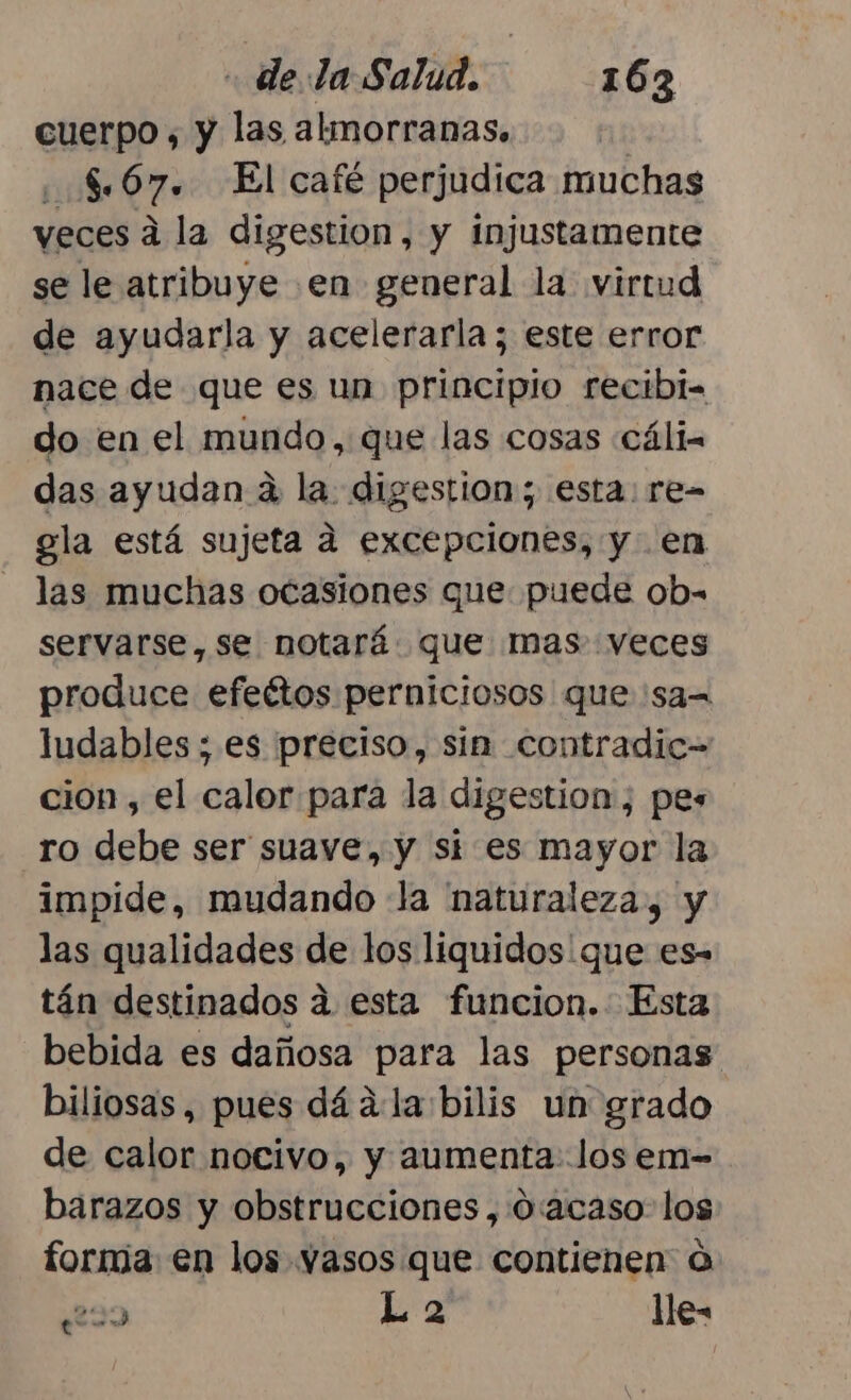 cuerpo , y las almorranas, | .. 5.67. El café perjudica muchas veces a la digestion, y injustamente se le atribuye en general la virtud de ayudarla y acelerarla; este error nace de que es un principio recibi. do en el mundo, que las cosas «cálin das ayudan a la. digestion; esta: re- gla está sujeta a excepciones, y en las muchas ocasiones que puede ob= servarse, se notará. que mas veces produce efeétos perniciosos que 'sa= ludables ; es preciso, sin contradic- cion , el calor para la digestion, pes ro debe ser suave, y si es mayor la impide, mudando la naturaleza, y las qualidades de los liquidos que es- tán destinados a esta funcion. Esta bebida es dañosa para las personas biliosas, pues dá ala bilis un grado de calor nocivo, y aumenta: los em- barazos y obstrucciones, 0:acaso- los forma en los vasos que contienen o ¿229 L a lle-