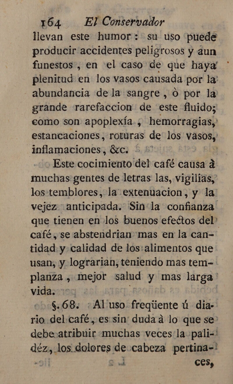 llevan este humor: su uso puede producir accidentes peligrosos y aun funestos , en el caso de que haya! plenitud en los vasos causada por la - abundancia dela sangre, O por la grande rarefaccion de este fluido; eomo son. apoplexía., hemorragias, estancaciones, roturas de' los vasos, inflamaciones, ic. * '* : ¿Este cocimiento del café causa á muchas gentes de letras las, vigilías, los-temblores, la extenuacion, y la vejez anticipada. Sin:la confianza que tienen en los buenos efectos del: café, se abstendrian mas en la can= tidad. y calidad de los: alimentos que usan, y lograrian, teniendo mas tem- planza , mejor salud y mas larga ' vidasinog E | $.68. : Al'uso freqiente ú dia- rio. del café, es sin: duda a lo que se' debe atribuir muchas veces la pali=' dez; los. dolores de cabeza pertina-' : 2 | CES,