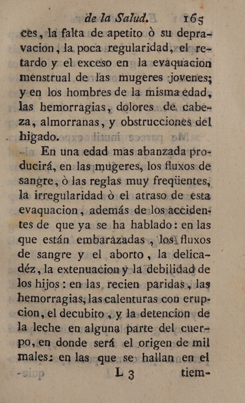 ces, la falta de apetito 0 su depra= vación, la. poca «regularidad,-el re= tardo y el exceso en: la evaquacion menstrual de :las mugeres «jovenes; y en los hombres de la misma edad, las hemorragias, dolores. .de. cabe- za, almorranas, y Bosiri CUA del higado. sur sl En una edad mas aabiauiiia pro-= ducirá, en las¡mugeres, los fluxos de sangre, O las reglas muy freqúentes, la irregularidad: o el atraso de esta evaquacion, además de:losácciden: tes de que ya se ha hablado: en las que están embarazadas, 'losi fluxos de sangre y el aborto , la delica= déz, la extenuacion y-la debilidad de los hijos : en-las. recien paridas, las hemorragias, las calenturas con erup- cion, el decubito, y la.detencion de la leche. en alguna parte del cuer- po, en donde será el origen de mil males: en las que se» hallan en el -QÍUp L 3 tiem-
