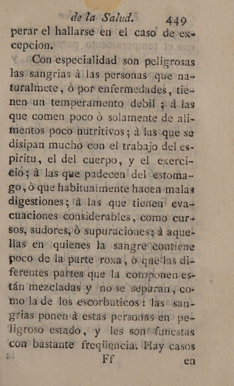 perar el hallarse « en el caso de exa cepcion. | Con especialidad son ipelia 7rosas las sangrias:a a las personas que na- turalmete, O por enferme dades, tie= nen un temperamento debil ¿alas que comen poco o solamente de ali- mentos poco nutritivos; á las: que se disipan mucho con el aha del es- piritu, el del cuerpo, y el exerci- éio; 4 las que padecen ' del estoma- go, 9 que habitualmente hacen malas digestiones; 'á las que tienen! eva= cuaciones considerables, como cur= sos, sudores,'0 supuracionesz/á aque- llas en quienes la sangre contiene poco de la parte roxa, 0- quelas di- ferentes partes que la componen es- tán mezcladas y nose separan, co: mo'la de los «escorbuticos:: las: san- grias ponen'a estas persaiías en pe- ligroso estado, y les sontifunes tas con bastante freqiiencia, Hay casos Ef en