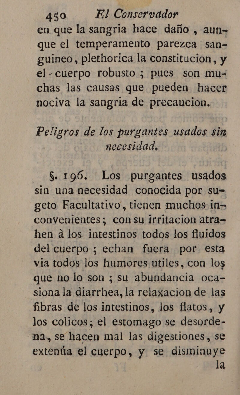en que la sangria hace daño , aun- que el temperamento parezca san- guineo, plethorica la constitucion, y el - cuerpo robusto ; pues son mu- chas las causas que pueden hacer nociva la sangria de precaucion. Peligros de los purgantes usados sin necesidad, $. 19%. Los purgantes usados sin una necesidad conocida por su= geto Facultativo, tienen muchos in= convenientes; con su irritacion atra= hen á los intestinos todos los fluidos del cuerpo ; echan fuera por esta via todos los humores utiles, con los que no lo son ; su abundancia oca- siona la diarrhea, la relaxacion de las fibras de los intestinos, los flatos, y los colicos; el estomago se desorde- na, se hacen mal las digestiones, se extenúa el cuerpo, y se disminuye la
