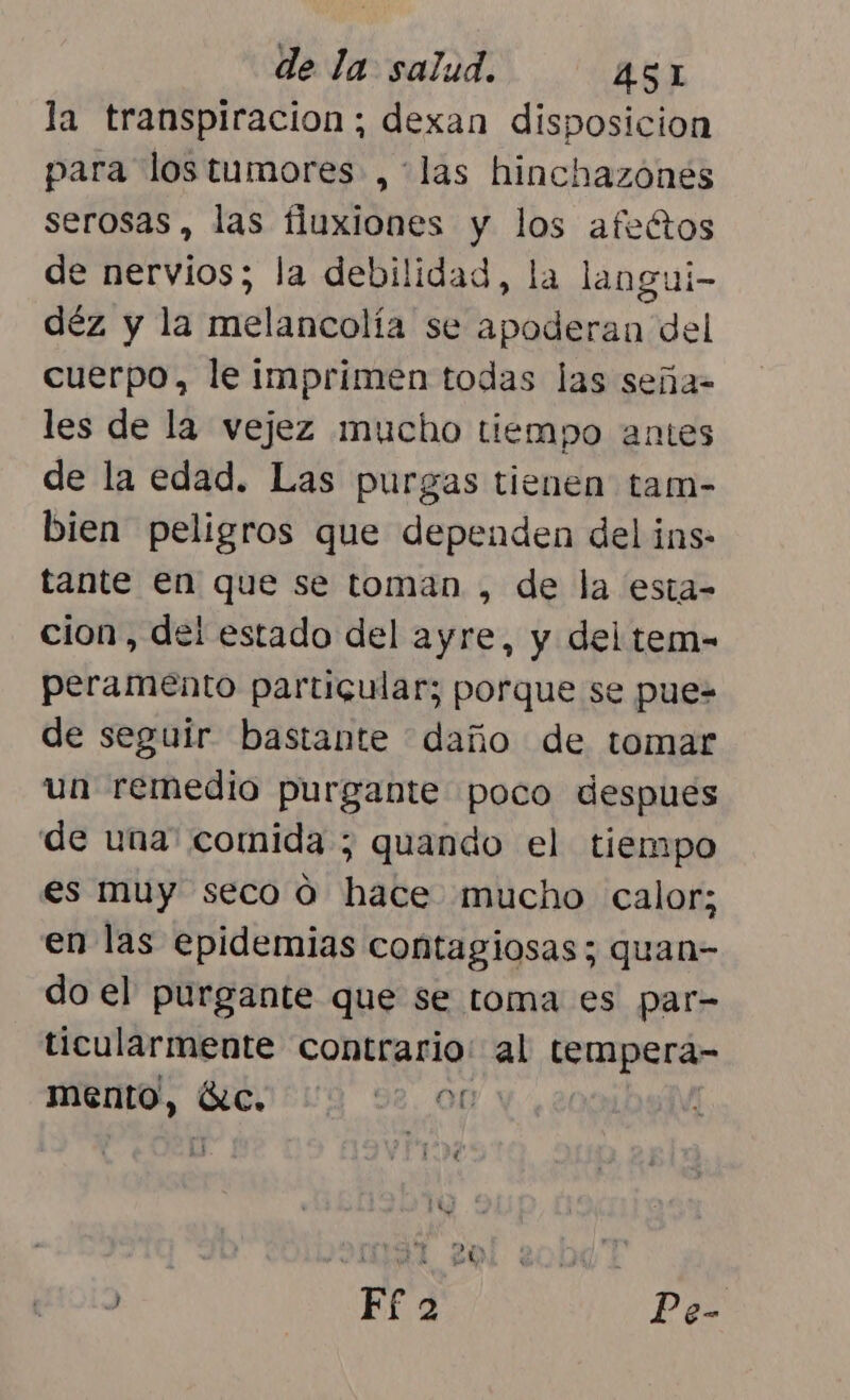 la transpiracion; dexan disposicion para lostumores ,*las hinchazónes serosas, las fluxiones y los afectos e nervios; la debilidad, la langui- déz y la melancolía se apoderan del cuerpo, le imprimen todas las seña- les de la vejez mucho tiempo antes de la edad. Las purgas tienen tam- bien peligros que dependen del ins- tante en que se toman , de la esta- cion, del estado del ayre, y del tem- peramento partigular; porque se pue-= de seguir bastante daño de tomar un remedio purgante poco despues de una' comida ; quando el tiempo es muy seco ó hace mucho calor; en las epidemias contagiosas; quan- do el purgante que se toma es par- ticularmente contrario: al tempera- mento, SC. E 98. OD