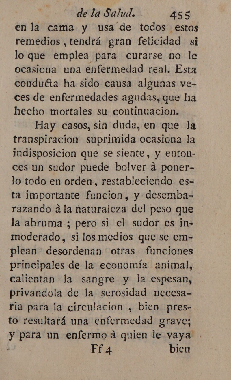en la cama y usa de todos estos remedios , tendrá gran felicidad si lo que emplea para curarse no le ocasiona una enfermedad real. Esta conduéta ha sido causa algunas ve- ces de enfermedades agudas, que ha hecho mortales su continuacion. Hay casos, sin duda, en que la transpiracion suprimida ocasiona la indisposicion que se siente, y euton- ces un sudor puede bolver a poner- lo todo en orden, restableciendo es- ta importante funcion, y desemba- razando a la naturaleza del peso que la abruma ; pero si el sudor es in- moderado, si los medios que se em- plean desordenan otras funciones principales de la economía animal, calientan la sangre y la espesan, privandola de la serosidad necesa- ria para la circulacion , bien pres- to resultará una enfermedad grave; y para un enfermo a quien le vaya Ff 4 bien