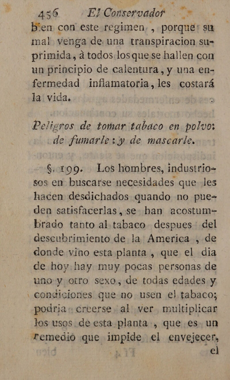 bien con este regimen, , porque? st mal venga de una transpiracion su= primida, a todos.losque se hallen con un principio de calentura, y una en- fermedad inflamatoria, les costará la: vida. Peligros de tomar tabaco en polvo: de fumarlesy de mascarle, $..199. Los hombres, industrio= sos en buscarse necesidades que les hacen desdichados quando no pue- den satisfacerlas,: se han acostum- brado tanto al. tabaco despues del descubrimiento de la America , de donde vino esta planta , que el dia de hoy. hay muy pocas personas de uno y otro sexo, de todas edades y. , condiciones que no usen el tabaco; podria « creerse. al ver. multiplicar los usos de esta planta, que. es. un Femedió que impide el envejecer, el