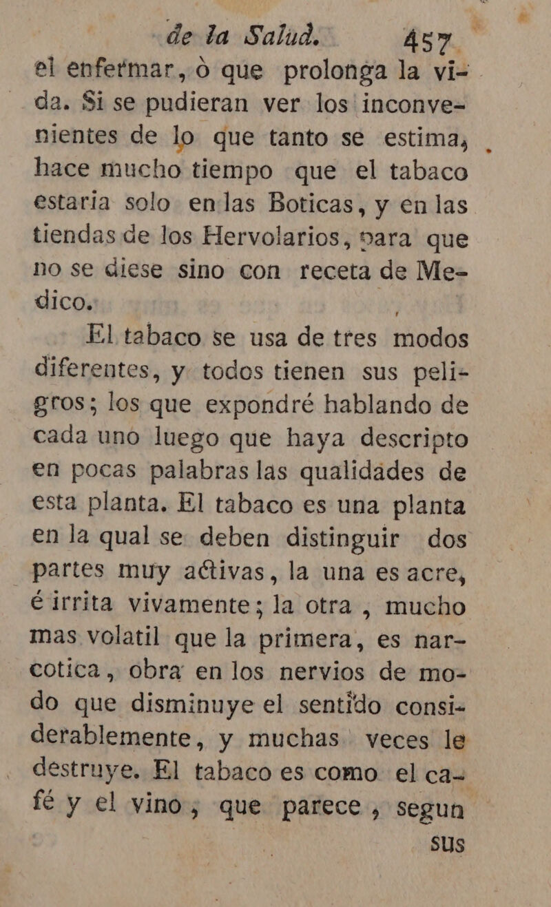 el enfermar, o que prolonga la vi=- da. Si se pudieran ver los inconve= nientes de lo que tanto se estima, hace mucho tiempo que el tabaco estaria solo enlas Boticas, y en las tiendas de los Hervolarios, vara que no se diese sino con receta de Me- dico. ls El tabaco se usa de tres modos diferentes, y todos tienen sus peli- gros; los que expondré hablando de cada uno luego que haya descripto en pocas palabras las qualidades de esta planta. El tabaco es una planta en la qual se deben distinguir dos partes muy activas, la una es acre, irrita vivamente; la otra , mucho mas volatil que la primera, es nar- cotica, obra en los nervios de mo-= do que disminuye el sentido consi- derablemente, y muchas veces le destruye. El tabaco es como. el ca- fé y el vino, que parece, segun sus