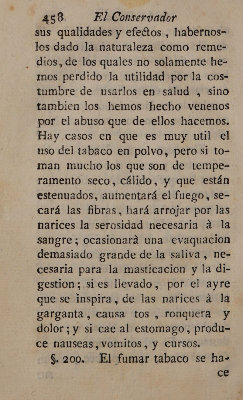 sus qualidades y efeétos , habernos- los dado la naturaleza como reme- dios, de los quales no solamente he- mos perdido la utilidad por la cos- tumbre de usarlos en salud , sino tambien los hemos hecho venenos por el abuso que de ellos hacemos. Hay casos en que es muy util el uso del tabaco en polvo, pero si to- man mucho los que son de tempe- ramento seco, cálido, y que están estenuados, aumentará el fuego, se- cará las fibras, hará arrojar por las narices la serosidad necesaria a la sangre; ocasionará una evaquacion demasiado grande de la saliva , ne- cesaria para la masticacion y la di- gestion; sies llevado, por el ayre que se inspira, de las narices a la garganta, causa tos , ronquera y dolor; y si cae al estomago, produ- ce nauseas, vomitos , y Cursos. $. 200. El fumar tabaco se ha- ce