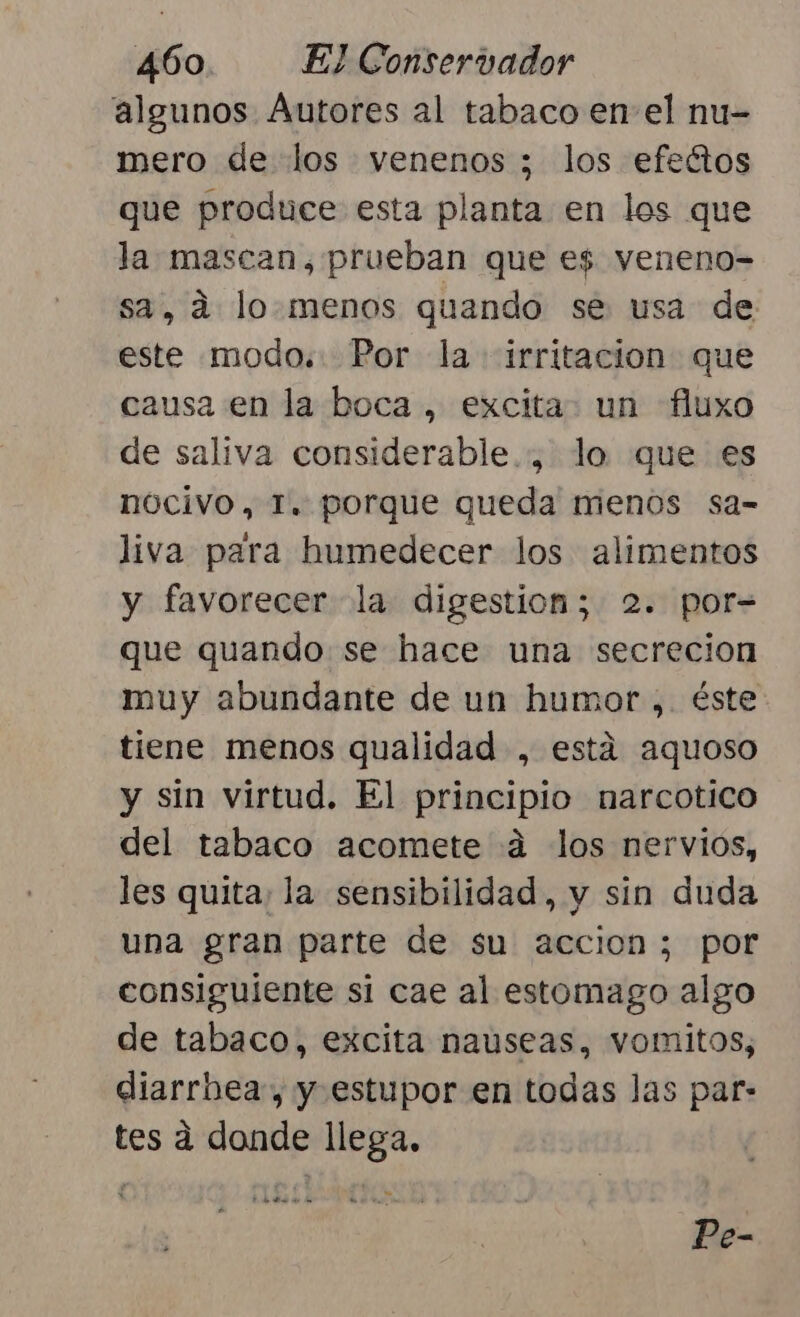 algunos Autores al tabaco en el nu- mero de los venenos ; los efectos que produce esta planta en los que la. mascan, prueban que es veneno= sa, a lo menos quando se usa de este modo. Por la irritacion que causa en la boca , excita. un fluxo de saliva considerable... lo que es nocivo, T. porque queda menos sa- liva para humedecer los alimentos y favorecer la digestion; 2. por= que quando se hace una secrecion muy abundante de un humor ,. éste tiene menos qualidad , está aquoso y sin virtud. El principio narcotico del tabaco acomete 4 los nervios, les quita; la sensibilidad, y sin duda una gran parte de su accion; por consiguiente si cae al estomago algo de tabaco, excita nauseas, vomitos, diarrbea, y estupor en todas las par- tes a donde llega. y a) ode Bs do Pe-