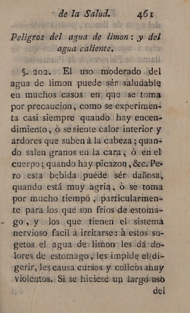 Peligros del agua de limon: y del agua caliente, $. 2002, El uso: moderado ..del agua de limon puede'sén saludable en muchos casos: en. que «se toma por precaucion, como se experimen- ta casi siempre quando. hay encen- dimiento, o sesiente calor interior y ardores que suben a la cabeza ; quan do salen granos en la caray 0 enel cuerpo; quando hay picazon , 8zc. Pes ro esta bebida puede sér dañosa, quando está muy agria, ó: se toma por mucho tiempo , particularmen- te para los que son frios de estoma= go», y los que tienen el: sistema nervioso facil d irritarses a estos su= getos el agua de» limon” les :dá:do- lores de estomago»,les impide el di- «gerir, les causa cursos y colicos huy violentos. Si se hiciesé un largo aso del