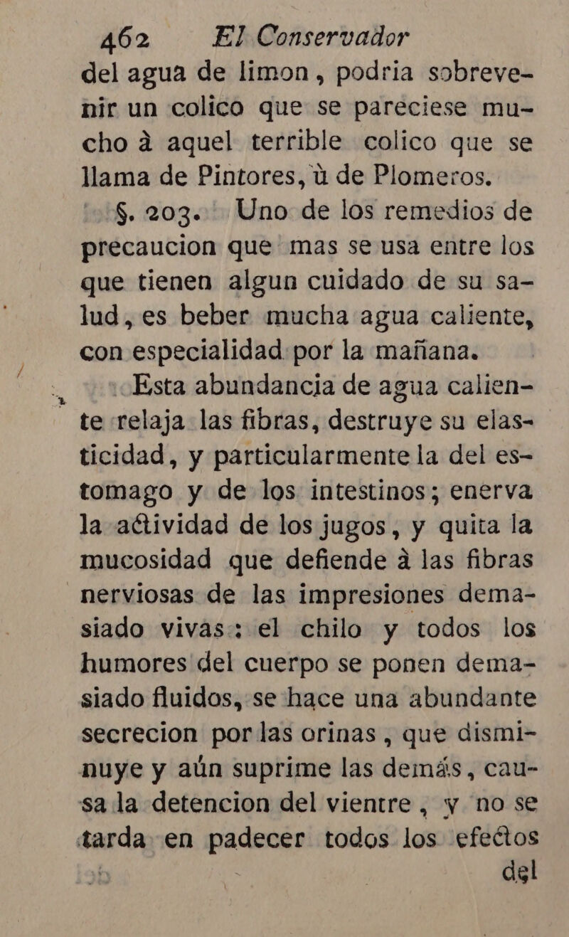 del agua de limon, podria sobreve- nir un colico que se pareciese mu- cho a aquel terrible colico que se llama de Pintores, ú de Plomeros. $. 203. Uno de los remedios de precaucion que mas se usa entre los que tienen algun cuidado de su sa- lud, es beber mucha agua caliente, con especialidad por la mañana. | Esta abundancia de agua calien- - te relaja las fibras, destruye su elas- ticidad, y particularmente la del es- tomago y de los intestinos; enerva la aétividad de los jugos, y quita la mucosidad que defiende a las fibras _nerviosas de las impresiones dema- siado vivas: el chilo y todos los humores del cuerpo se ponen dema- siado fluidos, se hace una abundante secrecion por las orinas , que dismi- nuye y aún suprime las demás, cau- sa la detencion del vientre, y no se tarda en padecer todos los efeétos | | del