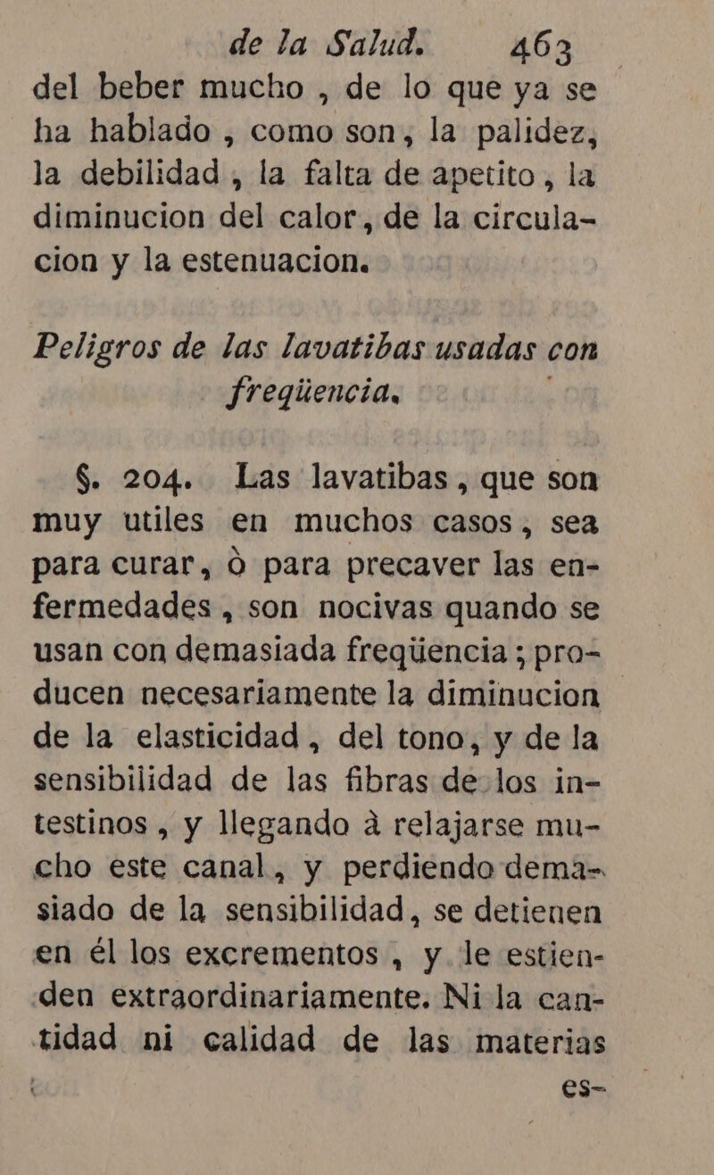 del beber mucho , de lo que ya se ha hablado , como son, la palidez, la debilidad , la falta de apetito, la diminucion del calor, de la circula- cion y la estenuacion. Peligros de las lavatibas usadas con fregiencia, S. 204. Las lavatibas, que son muy utiles en muchos casos, sea para curar, O para precaver las en- fermedades , son nocivas quando se usan con demasiada freqúencia ; pro= ducen necesariamente la diminucion de la elasticidad , del tono, y de la sensibilidad de las fibras de los in- testinos , y llegando a relajarse mu- cho este canal, y perdiendo dema= siado de la sensibilidad, se detienen en él los excrementos , y le estien- den extraordinariamente. Ni la can- tidad ni calidad de las materias es-