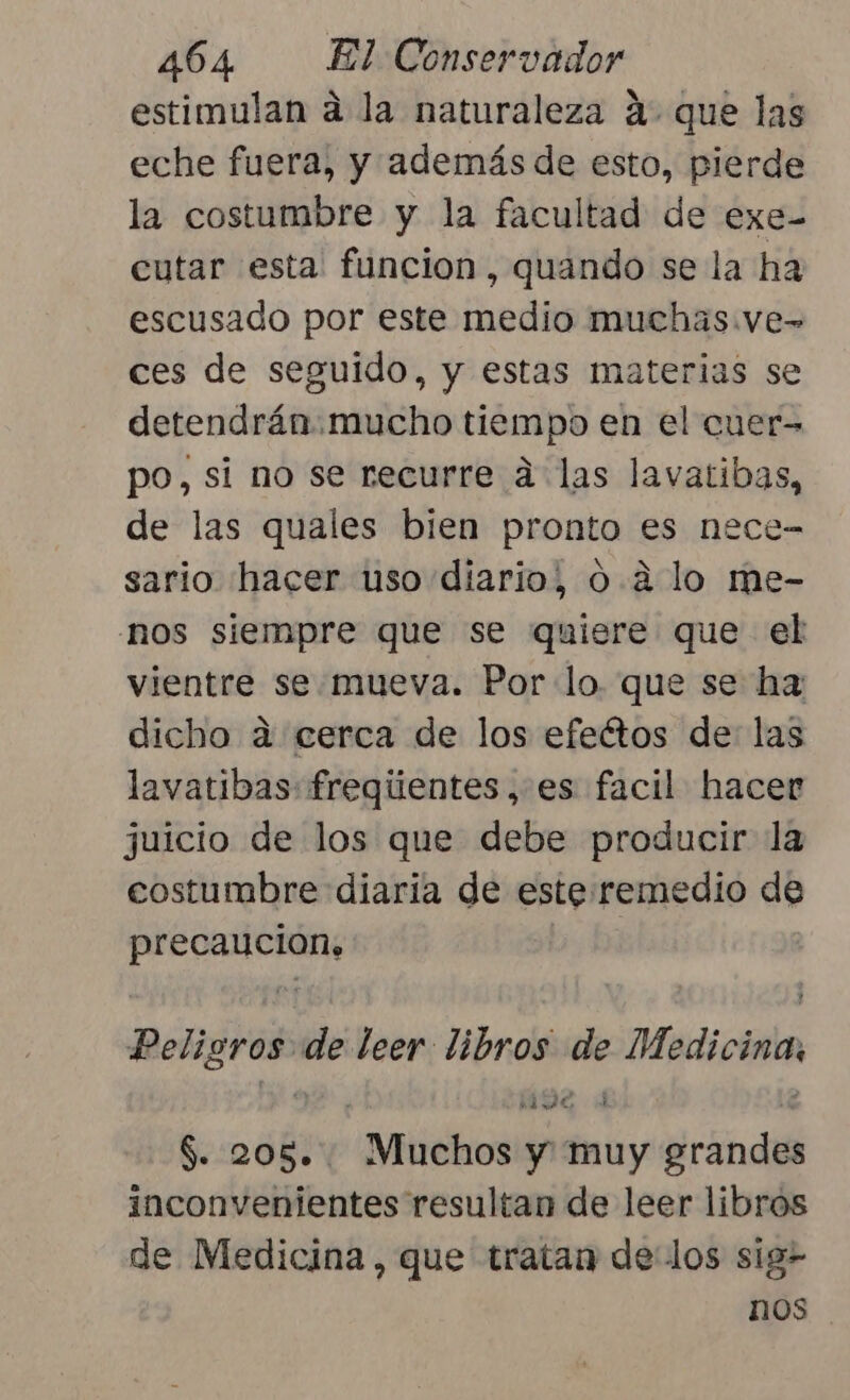 estimulan á la naturaleza A. que las eche fuera, y además de esto, pierde la costumbre y la facultad de exe- cutar esta funcion, quando se la ha escusado por este medio muchas.ve- ces de seguido, y estas materias se detendrán. mucho tiempo en el cuer&gt; po, si no se recurre a las lavatibas, de las quales bien pronto es nece- sario hacer uso diario, 0. a lo me- nos siempre que se quiere que el vientre se. mueva. Por lo. que se ha: dicho a cerca de los efeétos de: las lavatibas: freqgiientes, es facil hacer juicio de los que debe producir la costumbre diaria de este remedio de seo aiii | Peligros de leer ena PR Medicina, SIN “Muchos ps muy Brandi inconvenientes resultan de leer libros de Medicina, que tratan delos sig- nos