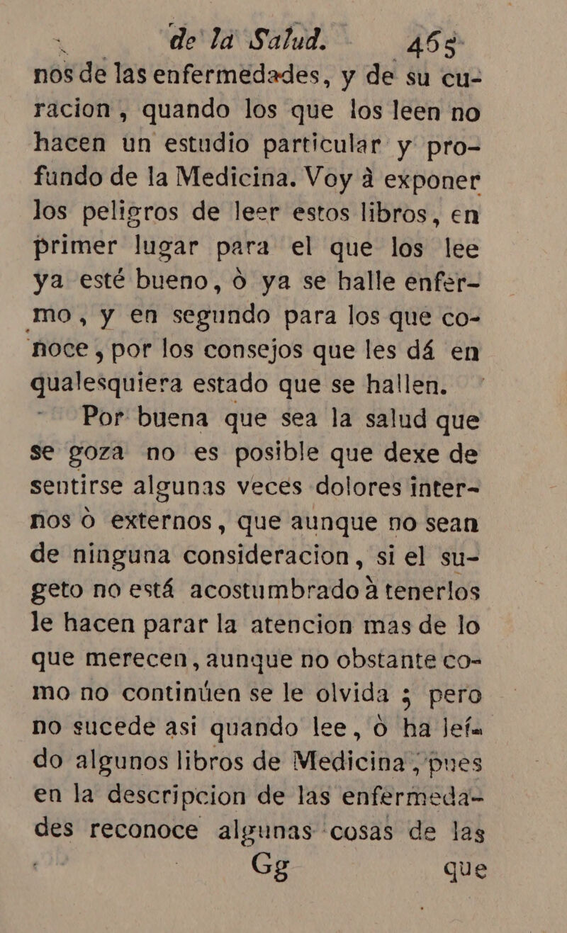 nos de las enfermedades, y de su cu- racion , quando los que los leen no hacen un estudio particular y pro- fundo de la Medicina. Voy 4 exponer los peligros de leer estos libros, en primer lugar para el que los lee ya esté bueno, 0 ya se halle enfer- mo, y en segundo para los que co- 'noce , por los consejos que les dá en qualesquiera estado que se hallen. Por buena que sea la salud que se goza no es posible que dexe de sentirse algunas veces dolores inter- ños O externos, que aunque no sean de ninguna consideracion, si el su- geto no está acostumbrado a tenerlos le hacen parar la atencion mas de lo que merecen, aunque no obstante co- mo no continúen se le olvida ¿ pero no sucede así quando lee, O ha Jefa do algunos libros de Medicina , pues en la descripcion de las enfermeda- des reconoce algunas cosas de las Gg que