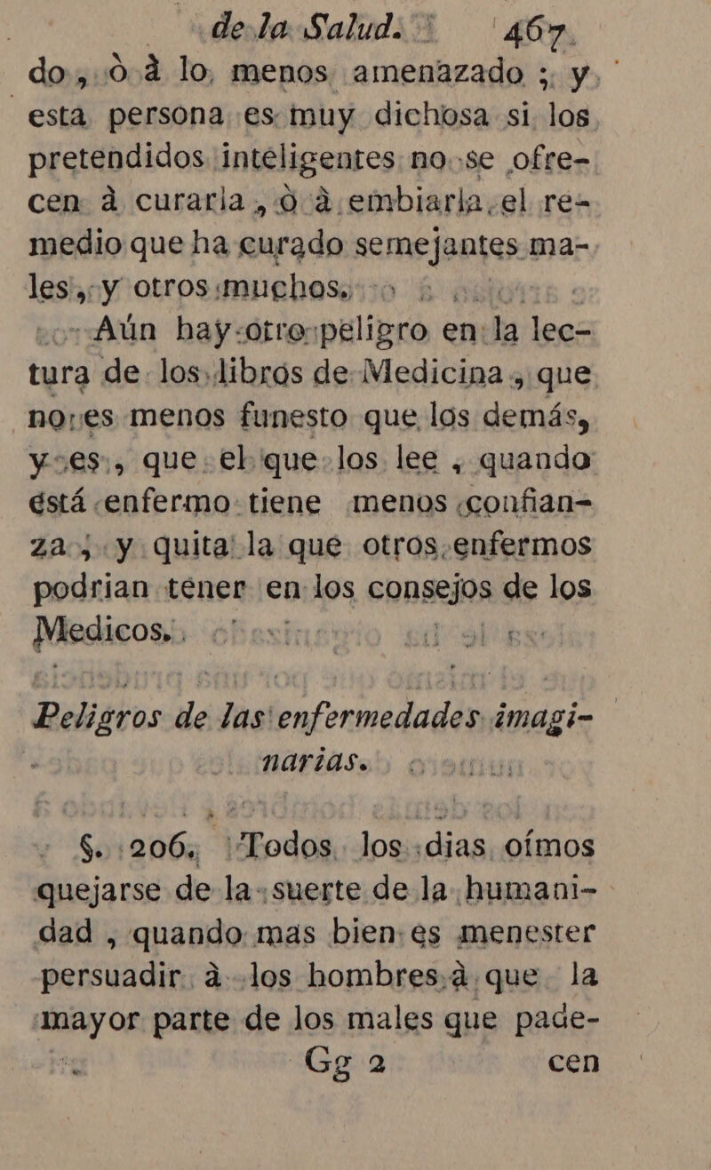 dela Salud. '46 Y do,.0.4 lo, menos amenazado y y. ' esta. persona es muy dichosa si los. pretendidos inteligentes. nose ofre- cen ad curarla, 0 4 .embiarla,el re- medio que ha curado semejantes ma- les, y otros muchos. ed «¿Aún bay-:otro: peligro e en: la less tura de. los, libros de. Medicina , que noes menos funesto que los as CN y€$;, que: €l que: los lee , quando: está «enfermo tiene menos «confian= za, y quita' la que otros.enfermos podrian tener en los consejos de los Medicos; Beni sisi Peligros de las enfermedades imagi- x nartas. $. 206, Todos. los «dias, oímos quejarse de la suerte de la humani-- dad di mas bien:es menester ei: MO «los hombres.á que la Sy os parte de los males que pade- ji Gga cen