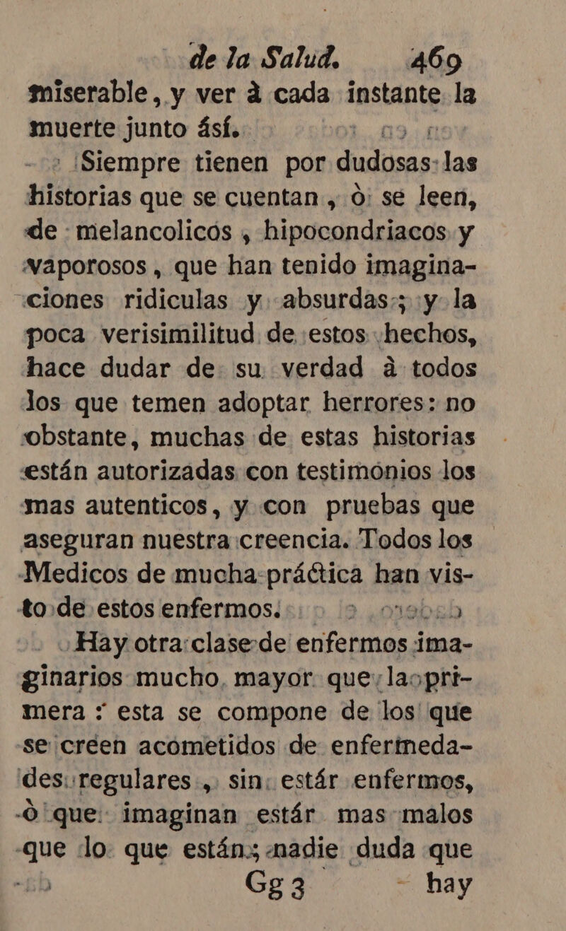 miserable, y ver d cada eso la muerte junto ásí. 19 : ¡Siempre tienen por dudosas: las historias que se cuentan ,.0: se leen, de : melancolicós , hipocondriacos y “vaporosos , que han tenido imagina- «ciones ridiculas y. absurdas;; :y- la poca verisimilitud. de «estos «hechos, hace dudar de su. verdad á todos los que temen adoptar herrores: no obstante, muchas de estas historias están autorizadas con testimónios los ámas autenticos, y con pruebas que aseguran nuestra creencia. Todos los Medicos de mucha:práética han vis- to de estos enfermos. 2 0ebab Hay otra:clase de enfermos ii ima- ginarios mucho, mayor. que: laopri- mera : esta se compone de los que se creen acometidos de enfertneda- des:: regulares , Sin; estár enfermos, -0 que: imaginan estár mas-malos que lo. que están» «nadie duda que “6h Gg3 - hay