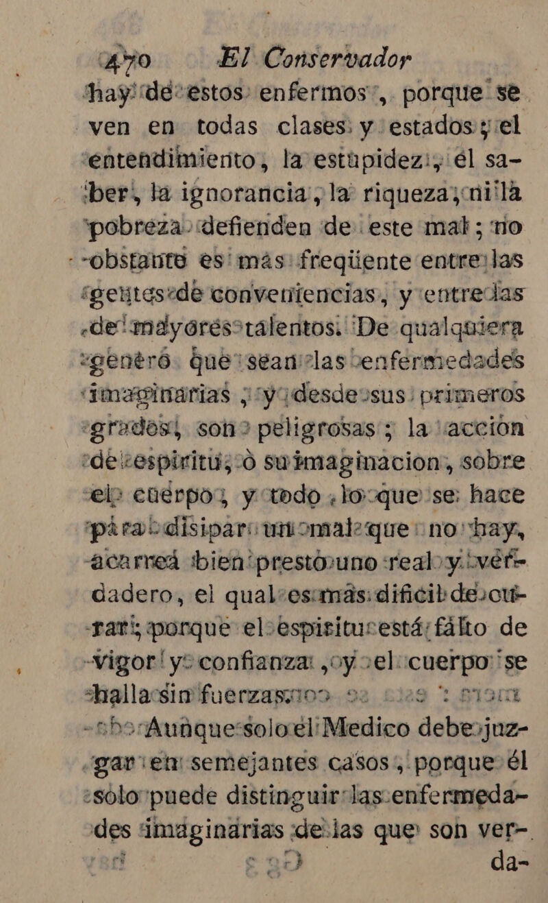 hay! ¡de estos: enfermos”, porque se. ven en todas clases: y estados y:el 'entendimierito, la estupidez:, él sa- :ber) la ignorancia, la: riqueza; i'la “pobreza. defienden de este mat; rio --obstante es más fregiiente entre: las ¿geitesede conveniencias, y :entredas «de! meayores&gt;ralentos: ¡De qualquiera :gentró. Quer sean'?las enfermedades imeninarias ¿¿yadesdessus: primeros «grados! son peligrosas; la “accion ¿de vespiritu;-o swimaginacion, sobre velo cuerpo; y iodo ¿loque se: hace piraodisipari unomal. que: no bay, acarneá bien prestóuno real y. ivet- dadero, el qual:esimás: dificil desou- sar porque el espisiturestá:fálto de Vigor! ye «confianza: ¿oy el: cuerpo 'se hallacsim fuerzaprioo. 92 2129 1 87901 -2b5-Aunque:solo.el: Medico debesjuz- ¿gar el semejantes casos, porque él ¿sólo puede distinguirlas:enfermeda- des imaginarias delas que son ver- rot “ma da-