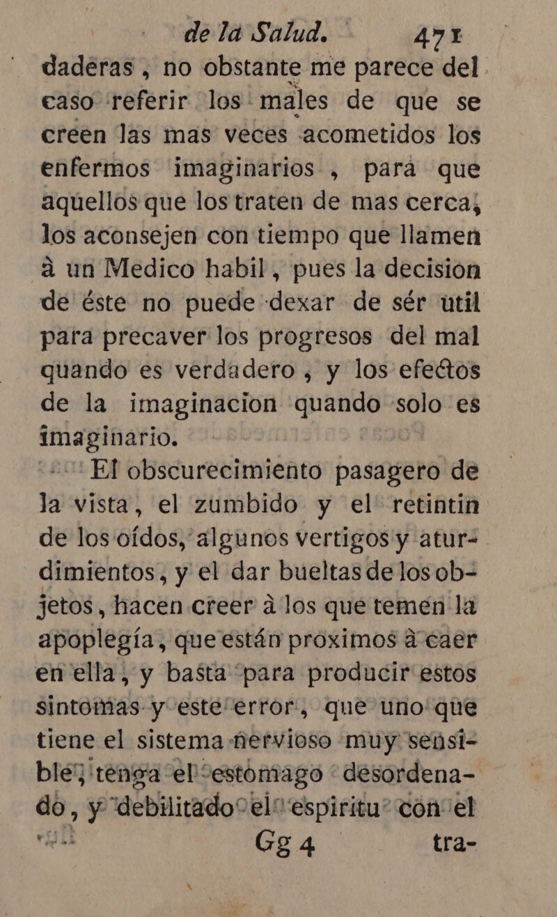 daderas , no obstante me parece del. caso referir los: males de que se creen las mas veces -acometidos los enfermos ¡imaginarios , para que aquellos que los traten de mas cerca; los aconsejen con tiempo que llamen a un Medico habil, pues la decisión de éste no puede «dexar de sér util para precaver los progresos del mal quando es verdadero , y los efectos de la imaginacion quando pira es imaginario. El obscurecimiento pasagero de la vista, el zumbido y el retintin de los oídos, algunos vertigos y atur- dimientos, y el dar bueltas de los ob= jetos, hacen creer á los que temen la apoplegía, que están proximos á caer en ella, y basta “para producir estos sintomas y este error, que uno'que tiene el sistema nervioso muy seúsi- ble; tenga el'“estomago * desordena- da, &gt; Y “debilitadoo elo espiritu” con“ el  Gga4 tra-