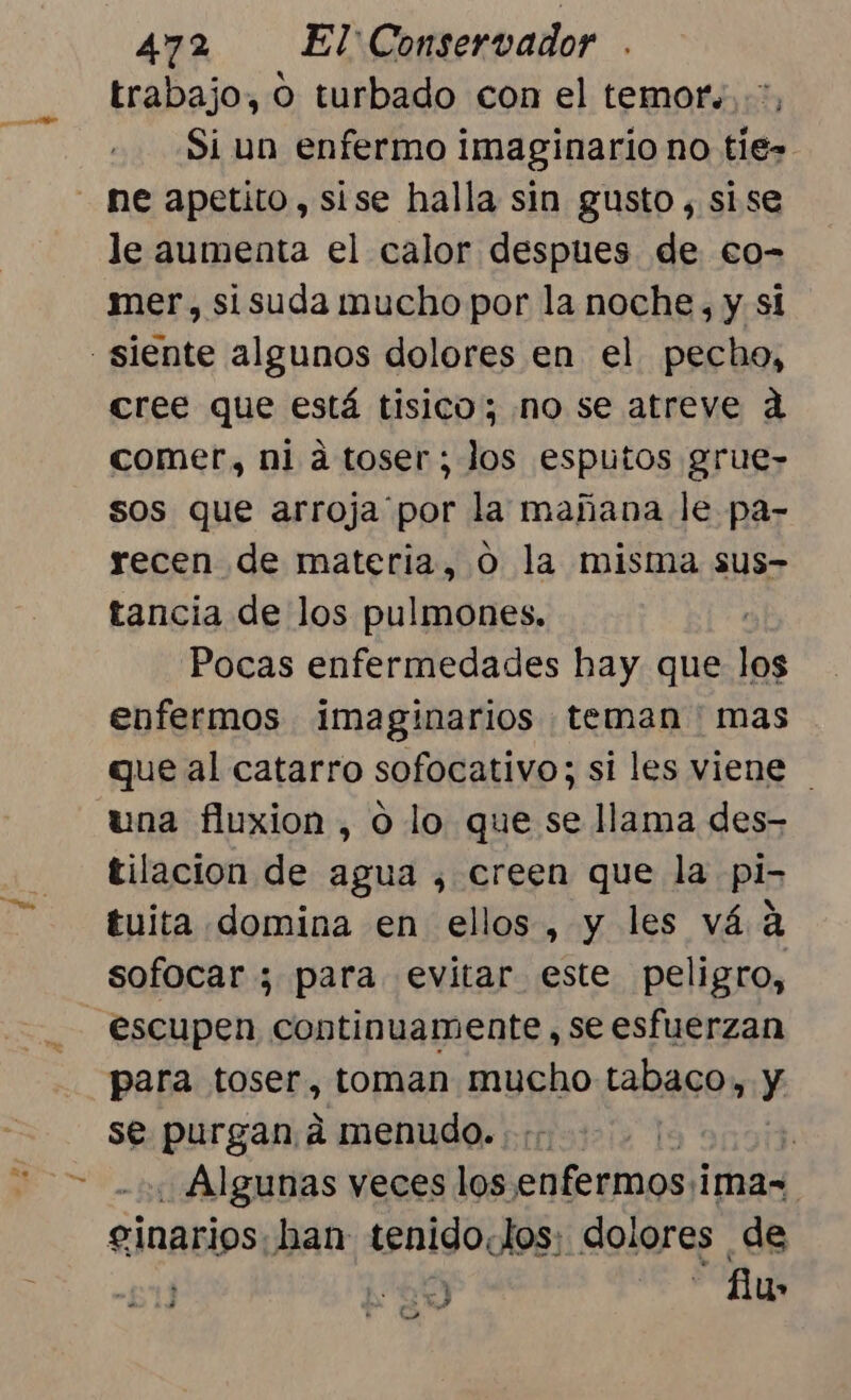 acid trabajo, o turbado con el temor. Si un enfermo imaginario no tie- ne apetito, sise halla sin gusto , sise le aumenta el calor despues de eo- mer, sisuda mucho por la noche, y si cree que está tisico; no se atreve d comer, ni á toser; Jos esputos grue- sos que arroja por la mañana le pa- recen de materia, O la misma sus- tancia de los pulmones. Pocas enfermedades hay que 2 enfermos imaginarios teman ' mas que al catarro sofocativo; si les viene | una fluxion , o lo que se llama des- tilacion de agua , creen que la pi- tuita domina en ellos, y les vá a sofocar ; para evitar este peligro, escupen continuamente, se esfuerzan para toser, toman mucho tabaco, y se purgan a menudo. :;- É | Algunas veces los. cteibaod ima= eginarios. han tenido.tos: dolores de ' “y - fu» UI 97