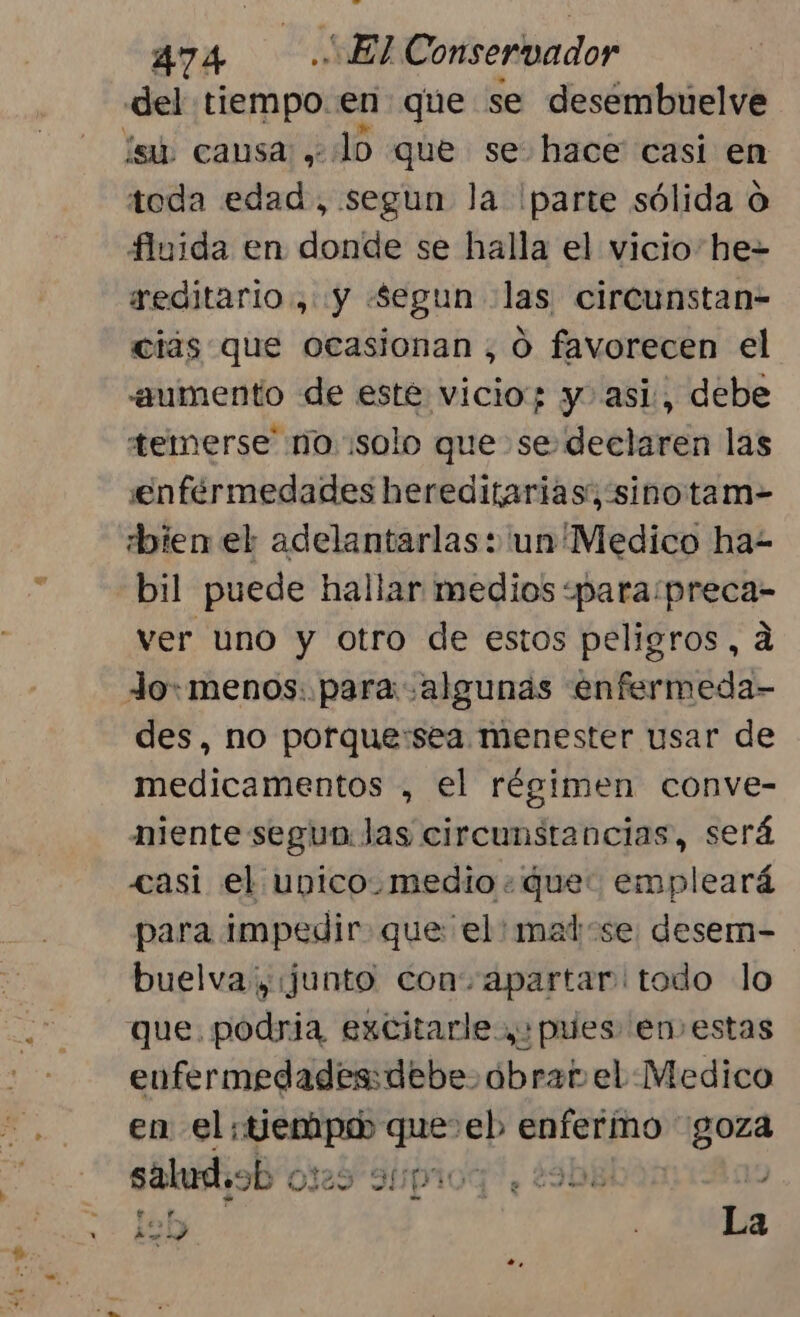 del impor en que se desembuúelve ísú, causa ,. o que se hace casi en toda edad, segun la parte sólida O fluida en donde se halla el vicio he= reditario., y Segun «las circunstan- ciás que ocasionan, O favorecen el «aumento de este vicio; y. asi, debe temerse' no solo que se: declaren las enfermedades hereditarias; sino tam-= bien el adelantarlas + un'Medico ha- bil puede hallar medios «para/preca- ver uno y otro de estos peligros, a Jo: menos: para algunas enfermeda- des, no porque:sea menester usar de medicamentos , el régimen conve- miente segun: las circunstancias, será «asi el ubico. medio: que: empleará para impedir. que el: matse desem- buelva, (junto con. apartar todo lo que. podria excitarle.,: pues en estas enfermedades: debe óbrar el Medico en el; y aos que lab cbc goza salud.ob « Ol29 31piog, 2908 120 La