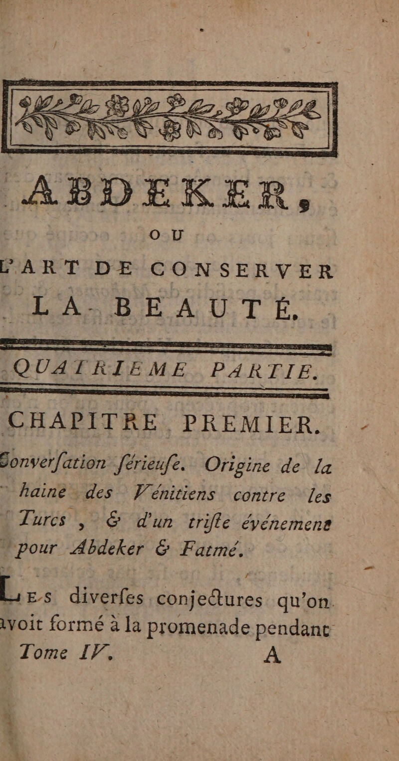 ABDEKER, | OU 6. | ART DE CONSERVER RAA HE AUT E. EE QUATRIEME PARTIE. CHAPITRE PREMIER. Sonverfation férieufe. Origine de La * haine des VWénitiens contre les Turcs , &amp; d'un trifle éyénemens pour Abdeker &amp; Fatmé. L ES diverfes conjetures qu’on. voit formé à la promenade pendane Tome IF, À