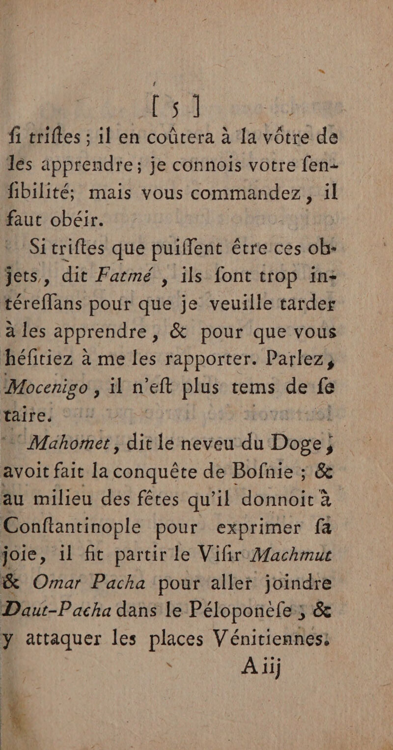 LA fi triftes ; il en coûtera à la vôtre de les apprendre; je connoiïs votre fen- fibilité; mais vous commandez, il faut obéir. Si triftes que puiffent être ces ob- jets, dit Fatmé , ils font trop in: téreflans pour que je veuille tarder à les apprendre, &amp; pour que vous héfitiez à me les rapporter. Parlez, Mocenigo sat se ee tems de fe taire, E * Mahomet, dit lé neveu du Doge j avoit fait la conquête de Bofnie ; &amp; au milieu des fêtes qu'il donnoit à Conftantinople pour exprimer fa joie, il fit partir le Vifir Machmur &amp; Omar Pacha pour aller joindre Daut-Pacha dans le Péloponele ; &amp; y attaquer les places Vénitiennes: \ À iij