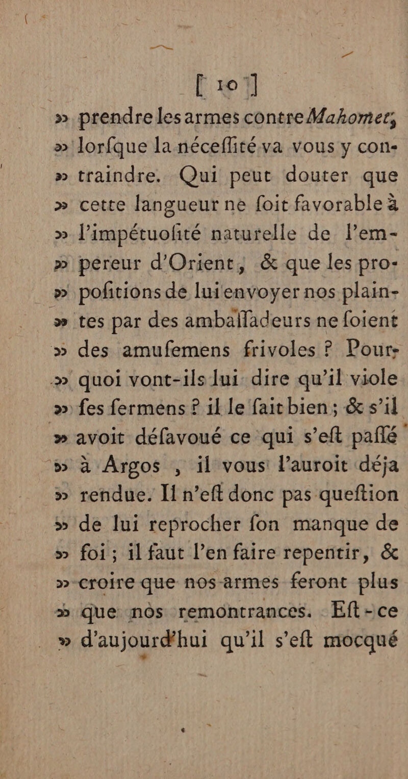 Lrï » prendre les armes contre Mahomer, » lorfque la néceflitéva vous y con- » traindre. Qui peut douter que » cette langueur ne foit favorable à » J’impétuolité naturelle de l’em- » pereur d'Orient, &amp; que les pro- _ » pofitions de luienvoyer nos plain- » tes par des ambañläadeurs ne foient » des amufemens frivoles ? Pour- » quoi vont-ils lui dire qu’il viole » fes fermens ? il le faitbien; &amp; s’il » avoit défavoué ce qui s’eft pañé #» à Argos , il vous: l’auroit déja » rendue. I! n’eft donc pas queftion » de lui reprocher fon manque de » foi; il faut l’en faire repentir, &amp; »-croire que nosarmes feront plus » que nôs remontrances. Eft-ce » d'aujourdhui qu’il s’eft mocqué