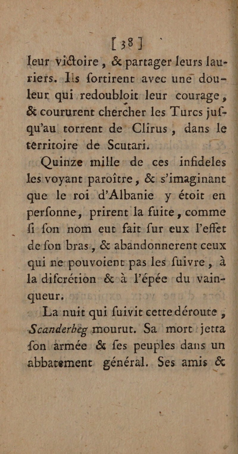 [38] leur-viétoire, &amp;:partager leurs fau- riers. His {ortirent avec une dou- leur qui redoubloit leur courage, S 4 ’ rh ist 2 PRES EN TPE TE CNT As. qu'au torrent de Clirus, dans le térritoijre de Scurari. « que le roi d’Albanie y étoit en perfonne, prirent la fuite , comme fi fon nom eut fait fur eux l'effet de fon bras:, &amp; abandonnerent ceux qui ne-pouvoient pas les fuivre , à la difcrétion &amp;:à l'épée ‘du vain- queur, | La nuit qui fuivit cettedéroute , Scanderbeg mourut. Sa mort jetta fon ‘armée &amp; fes peuples dans un abbatement général. Ses amis &amp;