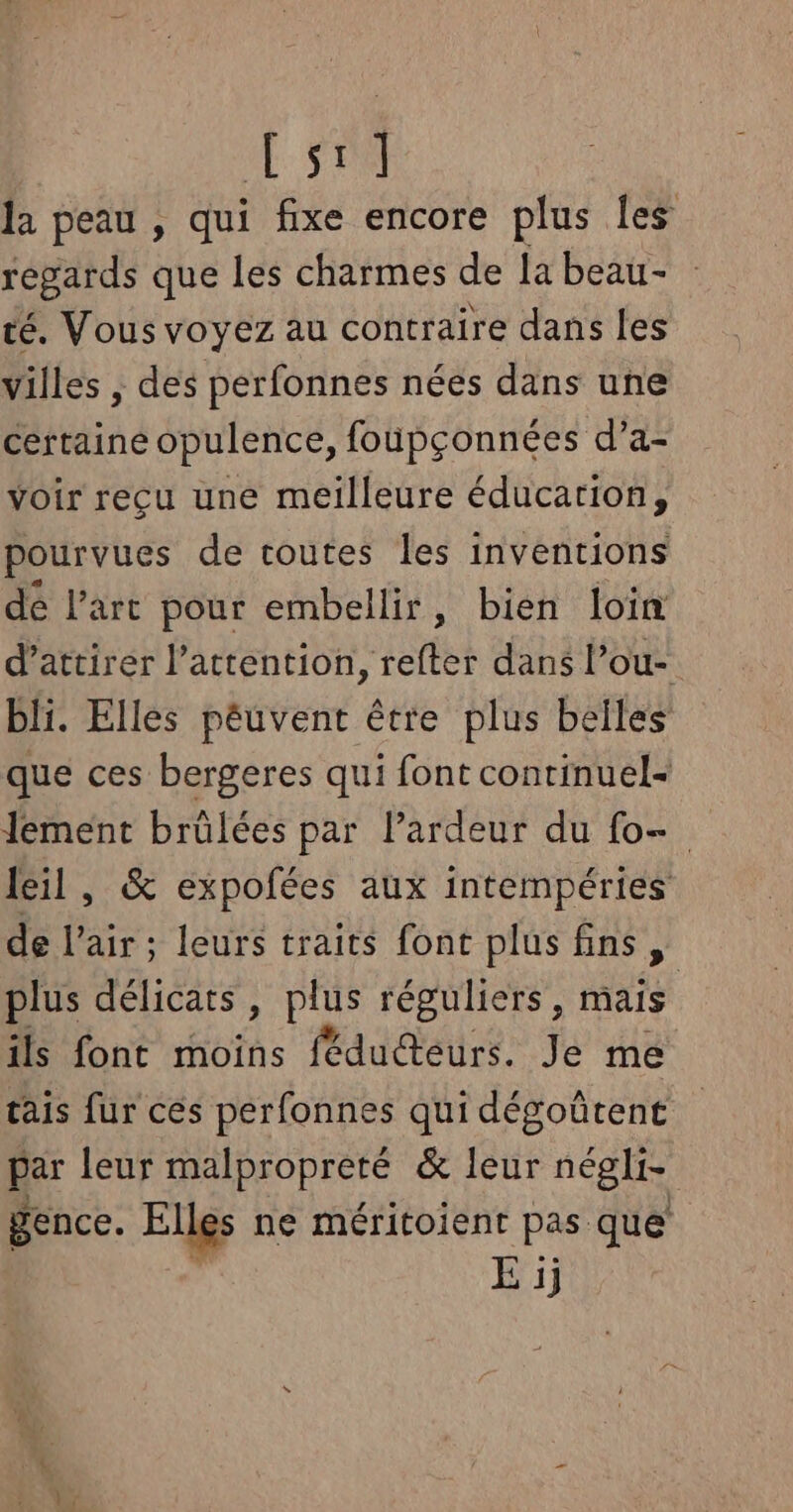 A la peau , qui fixe encore plus Îles regards que les charmes de [a beau- té. Vous voyez au contraire dans les villes , des perfonnes nées dans une certaine opulence, foupçonnées d’a- voir reçu une meilleure éducarion, pourvues de toutes les inventions dé l’art pour embellir, bien loin d’attirer l'attention, refter dans l’ou- bli. Elles péuvent être plus belles que ces bergeres qui font continuel- lement brülées par l’ardeur du fo- leil, &amp; expofées aux intempéries de l'air; leurs traits fonc plus fins, plus délicats, plus réguliers, mais ils font moins féduéteurs. Je me tais fur ces perfonnes qui dégoûtent par leur malpropreté &amp; leur négli- gence. Elles ne méritoient pas que’ E ij