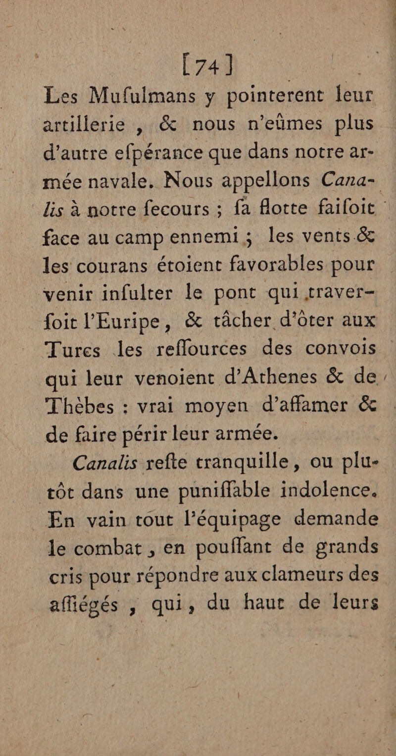 Éd Les Mufulmans y pointerent {eur artillerie , &amp; nous n’eûmes plus d’autre efpérance que dans notre ar- face au camp ennemi, les vents.&amp; les courans étoient favorables pour venir infulter le pont qui traver- foit l'Euripe, &amp; tâcher d’ôter aux Tures les reflources des convois qui leur venoient d’Athenes &amp; de Thèbes : vrai moyen d’affamer &amp; de faire périr leur armée. Canalis refte tranquille, ou plu- æôt dans une punifflable indolence. En vain tout l’équipage demande le combat , en pouflant de grands cris pour répondre aux clameurs des afiégés , qui, du haut de leurs