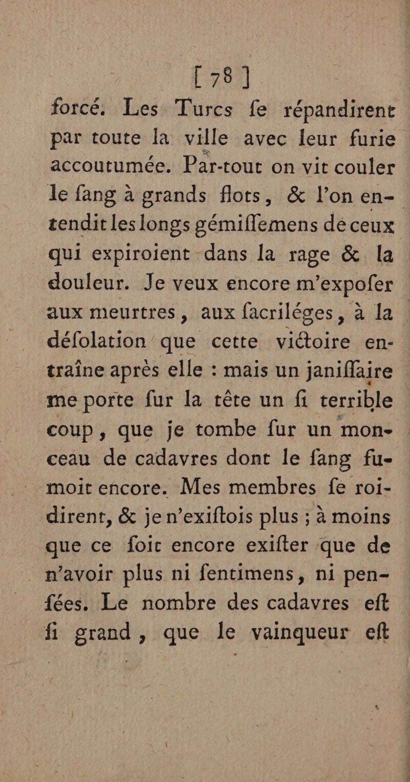 ER. forcé. Les Turcs fe répandirent par toute la ville avec leur furie accoutumée. Par-tout on vit couler le fang à grands flots, &amp; l’on en- tendit les longs gémiflemens dé ceux qui expiroient dans la rage &amp; la douleur. Je veux encore m’expofer aux meurtres, aux facriléges, à la | défolation que cette sed en- traîne après elle : mais un janiflaire me porte fur la tête un fi cerrible coup, que je tombe fur un mon- ceau de cadavres dont le fang fu- moit encore. Mes membres fe roi- dirent, &amp; je n’exiftois plus ; à moins que ce foic encore exifter que de n'avoir plus ni fentimens, ni pen- fées. Le nombre des cadavres eft fi grand, que le vainqueur eft