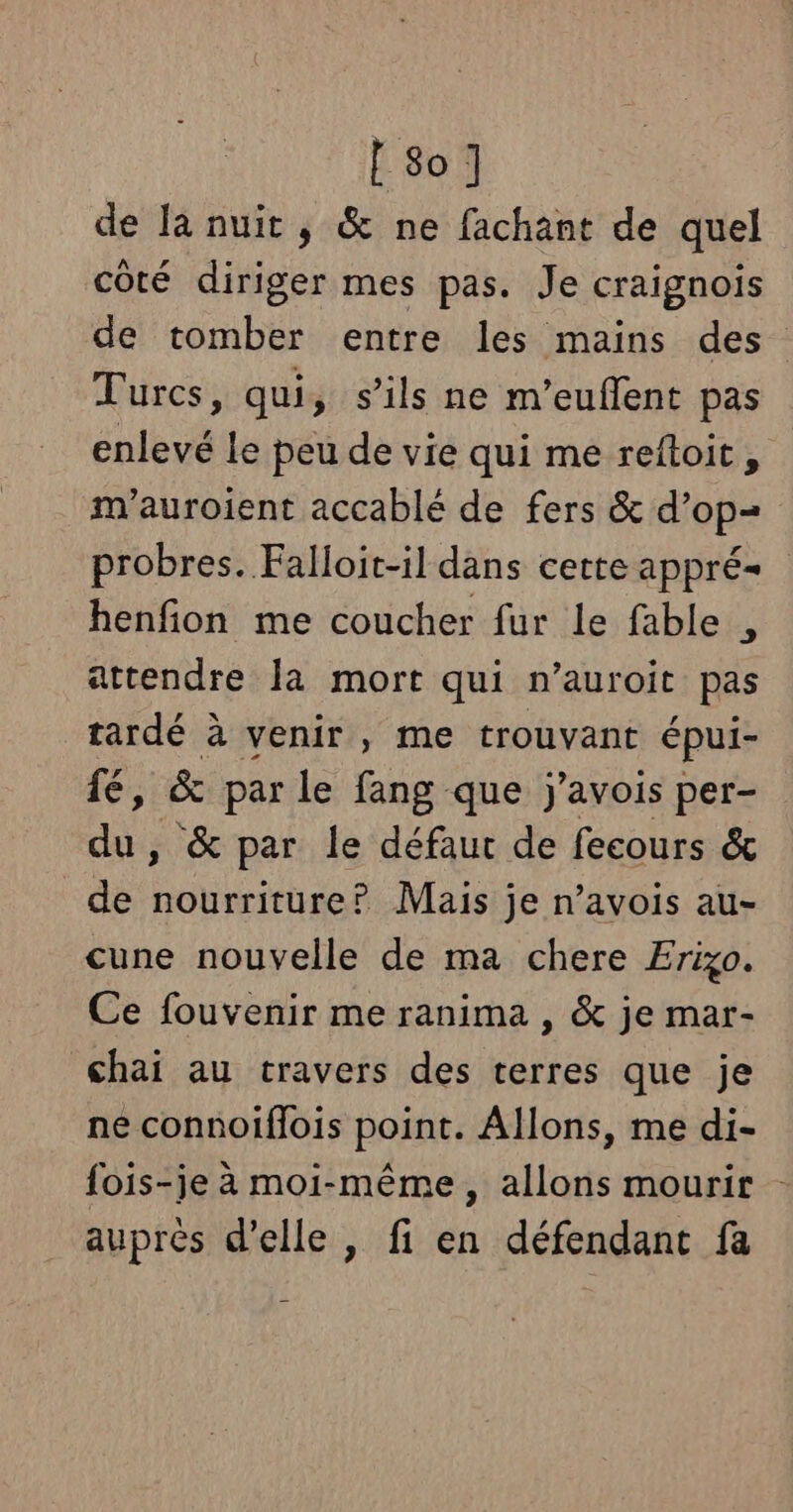 [so] de la nuit , &amp; ne fachant de quel côté diriger mes pas. Je craignois de tomber entre les mains des Turcs, qui, s'ils ne m’euflent pas enlevé le peu de vie qui me reftoit, m'’auroient accablé de fers &amp; d’op= probres. Falloit-il dans certe appré- henfion me coucher fur Le fable , attendre la mort qui n’auroit pas tardé à venir , me trouvant épui- fé, &amp; par le fang que j'avois per- du, &amp; par le défaut de fecours &amp; de nourriture? Mais je n’avois au- cune nouvelle de ma chere Erigo. Ce fouvenir me ranima , &amp; je mar- chai au travers des terres que je ne connoiflois point. Allons, me di- fois-je à moi-même, allons mourir - auprès d'elle , fi en défendant fa