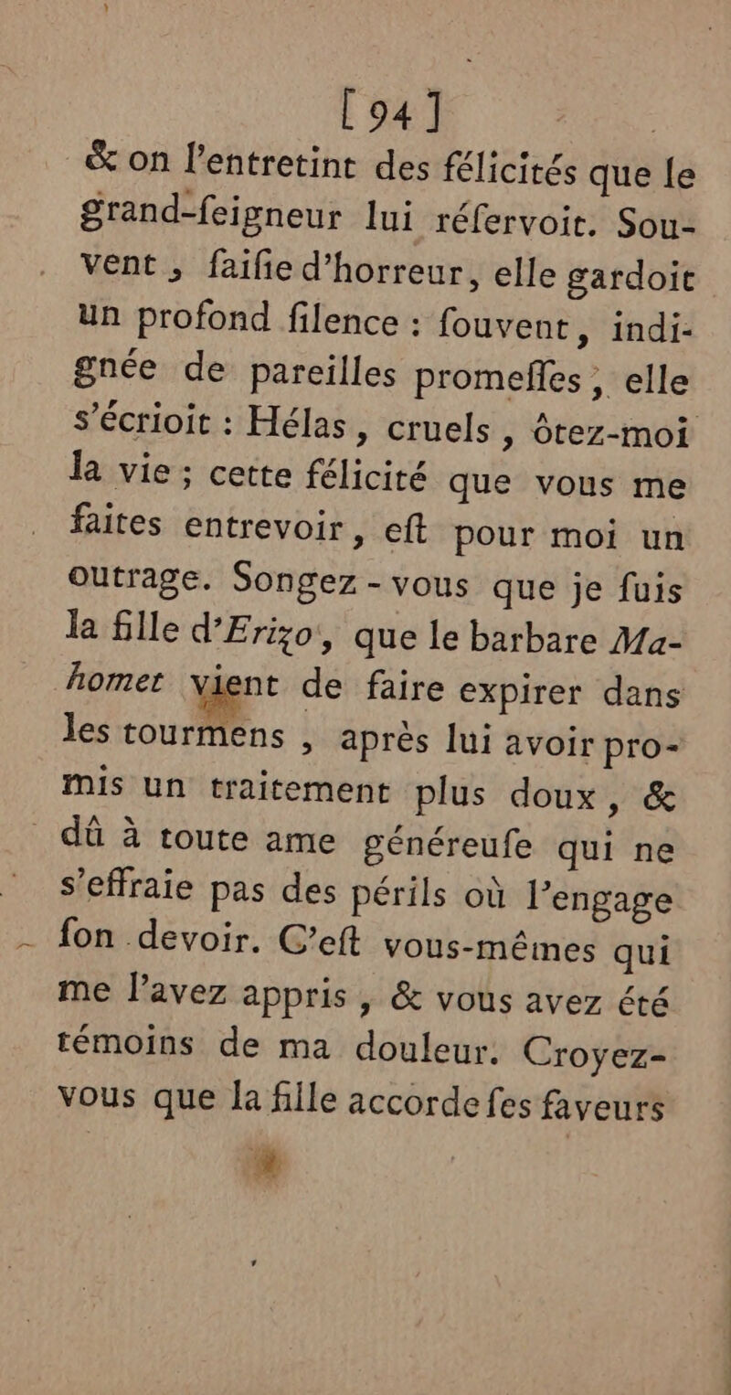 [94] &amp; on l’entretint des félicités que [e grand-feigneur lui réfervoit. Sou- Vent ; faiie d'horreur, elle gardoic un profond filence : fouvent, indi- gnée de pareilles promefes ; elle s’écrioit : Hélas, cruels » Ôtez-moi la vie ; cette félicité que vous me faites entrevoir, eft pour moi un Outrage. Songez-vous que je fuis la fille d’'Erizo, que le barbare Ma- homer vient de faire expirer dans les tourmens , après lui avoir pro- mis un traitement plus doux, &amp; dû à toute ame généreufe qui ne s’effraie pas des périls où l’engage fon devoir. C’eft vous-mêmes qui me l’avez appris , &amp; vous avez été témoins de ma douleur. Croyez- vous que la fille accorde fes faveurs 2