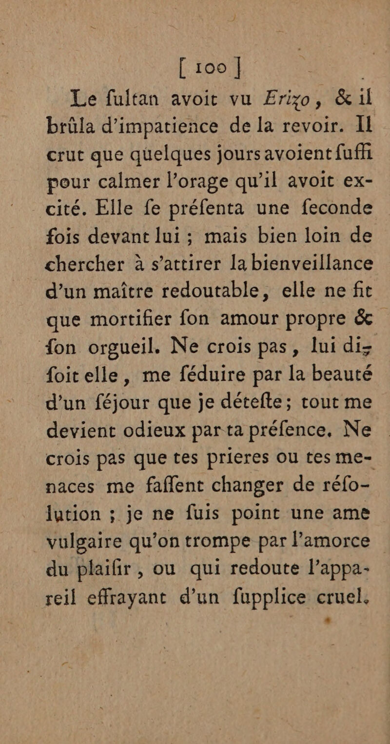 Le fultan avoit vu Erizyo, &amp;il brûla d’impatience de la revoir. IL crut que quelques jours avoient fuffi pour calmer l’orage qu’il avoit ex- _cité. Elle fe préfenta une feconde fois devant lui; mais bien loin de chercher à s’attirer la bienveillance d’un maître redoutable, elle ne fit que mortifier fon amour propre &amp; fon orgueil. Ne crois pas, lui diz {oit elle, me féduire par la beauté d’un féjour que je détefte; rout me devient odieux par ta préfence., Ne crois pas que tes prieres OU tes me- naces me faflent changer de réfo- lution ; je ne fuis point une ame vulgaire qu'on trompe par lamorce du plaifir, ou qui redoute l’appa- reil effrayant d’un fupplice cruel.