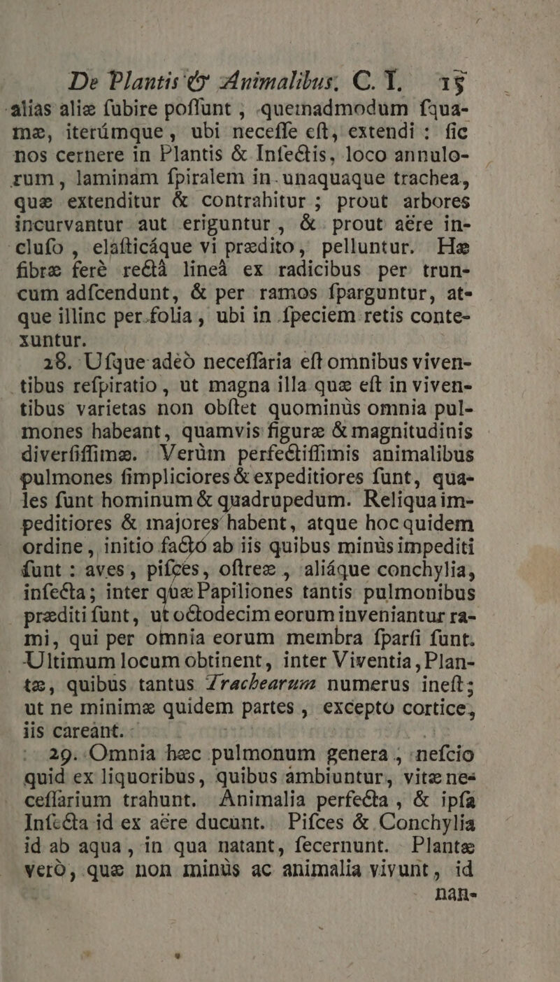 -alias alie fuübire poffunt , .quemadmodum fua- mea, iterámque , ubi necefle cít, extendi : fic nos cernere in Plantis &amp; Infe&amp;is, loco annulo- rum, laminam fpiralem in. unaquaque trachea, que extenditur &amp; contrahitur ; prout arbores incurvantur aut eriguntur, &amp;. prout aere in- clufo , elafticáque vi predito, pelluntur. He fibre feré re&amp;à lineà ex radicibus per trun- cum adfcendunt, &amp; per ramos fparguntur, at- que illinc per.folia, ubi in fpeciem retis conte- xuntur. 28. Ufque adeo neceflaria eft omnibus viven- tibus refpiratio, ut magna illa qua eft in viven- tibus varietas non obítet quominüs omnia pul- mones habeant, quamvis figurae &amp; magnitudinis diverfiffime. : Verüm perfectiffimis animalibus pulmones fimpliciores &amp; expeditiores funt, qua- les funt hominum &amp; quadrupedum. Reliqua im- peditiores &amp; majores habent, atque hoc quidem ordine , initio factó ab iis quibus minüs impediti funt : aves, pifces, oftrez , aliáque conchylia, infecta; inter qó« Papiliones tantis pulmonibus prediti funt, ut octodecim eorum inveniantur ra- mi, qui per omnia eorum membra fparíi fünt. . Ultimum locum obtinent, inter Viventia, Plan- tz, quibus tantus Zraczearzzz numerus ineft; ut ne minime quidem partes , excepto cortice, iis careant. - | 29. Omnia hec pulmonum genera , nefcio quid ex liquoribus, quibus ambiuntur, vitz nes ceflaium trahunt. Animalia perfecta , &amp; ipfa Infc&amp;a id ex acre ducunt. Pifces &amp; Conchylia id ab aqua, in qua natant, fecernunt. Plants veroó, que non Ininüs ac animalia vivunt, id : nans