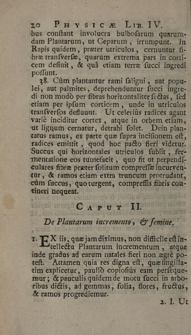 :bus conftant involucra bulbofarum qusrum- dam Plantarum, ut Ceparum , irrumpunt. In Rapis quidem, preter utriculos, cernuntur fi- bre tranfverf&amp;, quarum extrema pars in corti- cem definit, &amp; quà etiam terre fucci ingredi » poffunt. 38. Cüm plantantur rami faligni, aut popu- lei, aut palmites, deprehenduntur fucci ingre- di non modo per fibras horizontaliter fe&amp;tas , fed etiam per ipfum corticem , unde in utriculos tranfverfos defluunt. Ut celeriüs radices agant varié inciditur cortex , atque in orbem etiam, ut ligqum cernatur, detrahi folet. Dein plan- tatus ramus, ex parte qus fupra incifionem eft, fadicées emittit , quod hoc pa&amp;o fieri videtur. Succus qui horizontales utriculos fubiit , fer- Thnentatione eos tuniefacit , quo fit ut perpendi- culares fibre preter folitum compreffz incurven- tur, &amp; ramos etiam extra truncum protrudant, 'cüm fuccus, quoturgent, compreffis fibris con- tineri nequeat. | ; B5Q uu y TE De Plantarum incremento, € femine, 1. EX iis, que jamdiximus, non difficile eft in- telle&amp;tu Plantarum incrementum , atque inde gradus ad earum natales fieri non egre po- teft. Attamen quia res digna eft, quz fingilla- tim explicetur, paulló copiofiüs eam perfeque- mur; &amp;pauculis quidemde motu fucci in arbo- fibus dictis, ad gerpmas, folia, flores, fructus, &amp; ramos progrediemur. x. Ll. Ut
