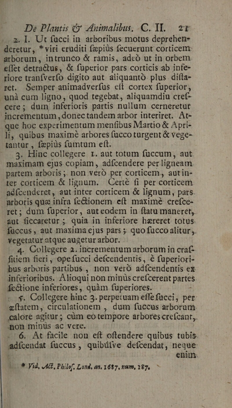 2. I. Ut fucci in arboribus motus deprehen- deretur, *viri eruditi fpiüs fecuerunt corticem: arborum, intrunco &amp; ramis, adcó ut in orbem e(let detractus, &amp; fuperior pars corticis ab infe- riore tranfverfo digito aut aliquantó. plus difta- ret. Semper animadverfus eft cortex fuperior, - unà cum ligno, quod tegebat, aliquamdiu cref- cere ; dum inferioris partis nullum cerneretut incrementum , donec tandem arbor interiret. At- que hoc experimentum menfibus Martio &amp; Apri- lí, quibus maxime arbores (ucco turgent &amp; vege- tantur , fzpiüs fumtum eft. 3. Hinc collegere 1. aut totum fuccum, aut. maximam ejus copiam , adfcendere per ligneam partem arboris ;. non veró per corticem., autin- ter corticem &amp; lignum. Certé fi per corticem adícenderet, aut inter corticem &amp; lignum, pars. vie quz infra fe&amp;ionem. eít maximé: crefce- ; dum fuperior, auteodem in ftatu maneret; am ' ficcaretur ; ; quia in inferiore hereret totus. füccus, aut maxima ejus pars 5 quo fucco alitur. vegetatur atque augetur arbor. 4. Collegere 2. incrementum arborum in craf- fiiem fieri , opefucci defcendentis, € fuperiori- bus arboris partibus , non veró adícendentis ex inferioribus. Alioqui non minüs crefcerent partes fe&amp;tione inferiores, quàm fuperiores. $. Collegere hinc 3. perpetuam effefücci, per. xítatem, circulationem , dum fuccus arborum. calore agitur ; cüm eo tempore arbores crefcant,. Aon minüs ac vere. 6. At facile non eft oftendere quibus tubis. | mdfcendat fuccus, quibütve defcendat, neque enim. t ** Vid, VAGL Philof, Lond, an. 1687, 19m, 187, ^