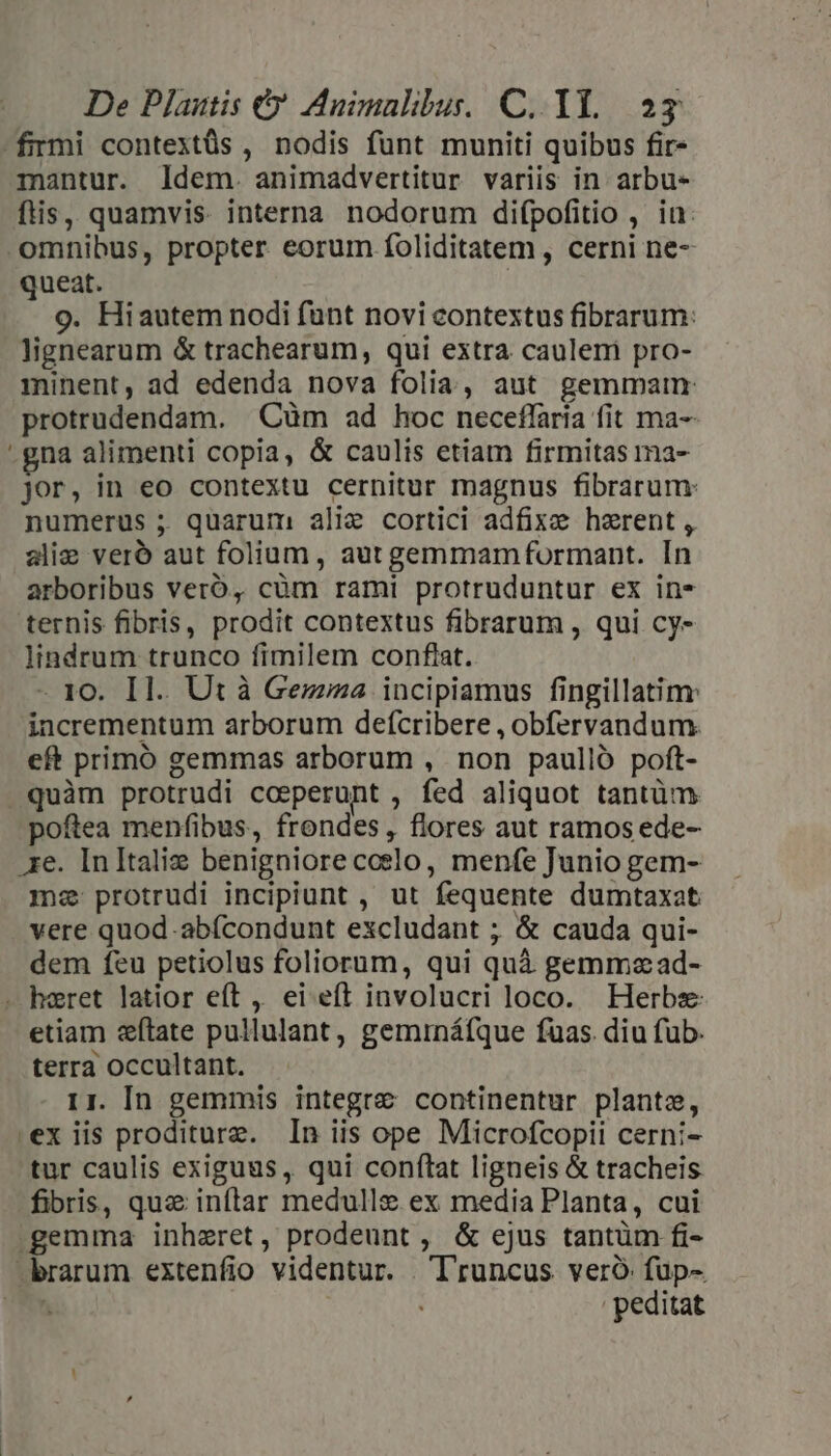 De Plautis € Animalibus. C. 1l. 2g firmi contextüs , nodis fünt muniti quibus fir- mantur. ldem. animadvertitur variis in. arbu- ftis, quamvis interna nodorum difpofitio , in: - omnibus, propter eorum foliditatem, cerni ne- queat. o. Hiautem nodi funt novi contextus fibrarum: lignearum &amp; trachearum, qui extra caulem pro- minent, ad edenda nova folia, aut gemmam: protrudendam. Cum ad hoc neceflaria fit ma-- gna alimenti copia, &amp; caulis etiam firmitas ma- jor, in eo contextu cernitur magnus fibrarum: numerus ; quarum alie cortici adfixe herent , alie vero aut folium, aut gemmamformant. [n arboribus vero, cüm rami protruduntur ex in* ternis fibris, prodit contextus fibrarum , qui cy- lindrum trunco fimilem conftat. - 1o. I1. Ut à Gezzza incipiamus fingillatim: incrementum arborum defícribere , obfervandum. eft primó gemmas arborum , non paullo poft- quàm protrudi cceperunt , fed aliquot tantüm poftea menfibus, frondes , flores aut ramos ede- re. In Italie benigniorecoelo, menfe Junio gem- ma protrudi incipiunt , ut fequente dumtaxat vere quod.abícondunt excludant ; &amp; cauda qui- dem feu petiolus foliorum, qui quà gemmzad- - haeret latior eít , ei eft involucri loco. Herbs etiam e&amp;ítate pullulant, gemrnáfque fuas. diu fub. terra occultant. 11. In gemmis integre continentur plante, exiis proditurz. In iis ope Microfcopii cerni- tur caulis exiguus, qui conftat ligneis &amp; tracheis fibris, qux inftar medulle ex media Planta, cui gemma inheret, prodeunt, &amp; ejus tantüm fi- -brarum extenfio videntur. | Truncus veró fup- has peditat