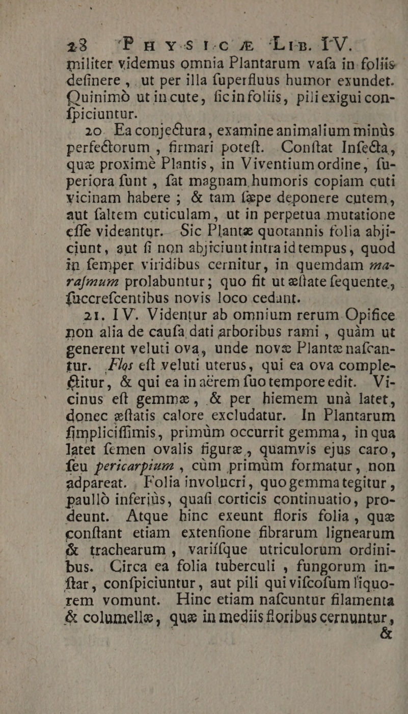 militer videmus omnia Plantarum vafa in foliis definere , . ut per illa fuperfluus humor exundet. Quinimó ut incute, ficinfoliis, piliexigui con- fpiciuntur. 20. Eaconje&amp;ura, examine animalium minüs perfectorum , firmari poteft. Conftat Infe&amp;ta, quz proxime Plantis, in Viventium ordine, fu- periora funt , fat magnam, humoris copiam cuti vicinam habere ; &amp; tam fxpe deponere cntem, aut faltem cuticulam, ut in perpetua mutatione cffe videantur. Sic Plante quotannis folia abji- ciunt, aut fi non abjiciuntintraid tempus , quod in femper viridibus cernitur, in quemdam ;za- rafmum prolabuntur; quo fit ut e(late fequente, fuccrefcentibus novis loco cedant. 21. IV. Videntur ab omnium rerum Opifice non alia de caufa dati arboribus rami , quàm ut generent veluti ova, unde nov&amp; Plante naícan- tur. je eft veluti uterus, qui ea ova comple- &amp;itur, &amp; qui ea in acrem fuotemporeedit. Vi- cinus eft gemma, .&amp; per hiemem unà latet, donec zeílatis calore excludatur. In Plantarum fimpliciffimis, primüm occurrit gemma, in qua latet femen ovalis figure , quamvis ejus caro, Íeu pericarpium , cüm primüm formatur, non adpareat. . Folia involncri, quogemma tegitur , paulló inferjüs, quafi corticis continuatio, pro- deunt. Atque binc exeunt floris folia , quz conflant etiam extenfione fibrarum lignearum &amp; trachearum , variífque utriculorum ordini- bus. Circa ea folia tuberculi , fungorum in- ftar, confpiciuntur, aut pili qui vifcofum liquo- rem vomunt. Hinc etiam nafcuntur filamenta &amp; columelle, que in mediis foribus SEURDNDE,