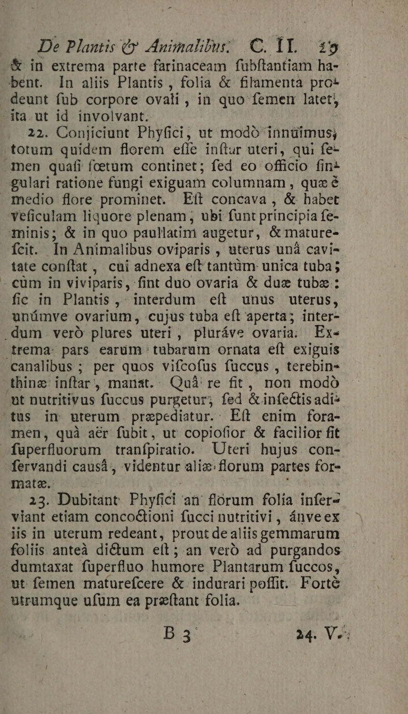 &amp; in extrema parte farinaceam fubftantiam ha- bent. In aliis Plantis , folia &amp; filamenta pro: deunt fub corpore ovali, in quo femerr latet, dta ut id involvant. 22. Conjiciunt Phyfici, ut modó innüimus; totum quidem florem efle inítur uteri, qui fe- amen quafi foetum continet; fed eo officio fins gulari ratione fungi exiguam columnam , quz é medio flore prominet. Eít concava , &amp; habet veficulam liquore plenam ; ubi funt principia fe- minis; &amp; in quo paullatim augetur, &amp; mature- fcit. In Animalibus oviparis , uterus unà cavi- tate conflat , cui adnexa eít tantüm unica tuba; cum in viviparis, fint duo ovaria &amp; duz tube: fic in Plantis ,- interdum «eít unus uterus, unümve ovarium, cujus tuba eft aperta; inter- .dum veró plures uteri , pluráve ovaria; Ex- trema. pars earüm tubarum ornata eft exiguis canalibus ; per quos vifcofus fuccus , terebin- thinz inftar, manat. Quà re fit, non modó mt nutritivus fuccus purgetur; fed &amp; infectis adi^ tus in uterum przepediatur.. Eít enim fora- men, quà aér fubit, ut copiofior &amp; facilior fit fuperfluorum tranfpiratio. Uteri hujus con- fervandi caus, videntur aliz;florum partes for- mate. | eres 23. Dubitant Phyfici an' florum folia infer- viant etiam concoQ&amp;ioni fucci nutritivi , ánveex iis in uterum redeant, prout dealiis gemmarum foliis anteà dictum elt; an vero ad purgandos dumtaxat fuperfruo humore Plantarum fuccos, ut femen maturefcere &amp; indurari poffit. Forte utrumque ufum ea preftant folia. D.-3- 24. V.