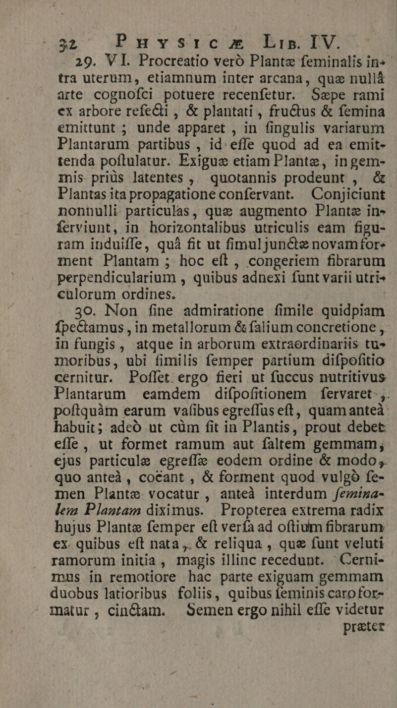 29. VI. Procreatio veró Plante feminalis in« tra uterum, etiamnum inter arcana, que nullá arte cognofci potuere recenfetur. Sepe rami ex arbore refecti , &amp; plantati , fru&amp;tus &amp; femina emittunt ; unde apparet , in fingulis variarum Plantarum partibus , id: effe quod ad ea emit- tenda poflulatur. Exigue etiam Plante, ingem- mis.priüs latentes ,. quotannis prodeunt , Plantas ita propagatione confervant. Conjiciunt nonnulli. particulas, que augmento Plante in» ferviunt, in horizontalibus utriculis eam figu- ram induiffe, quà fit ut fimuljuncte novamfor« ment Plantam ; hoc eft, congeriem fibrarum perpendicularium , quibus adnexi funt varii utri- culorum ordines. | 30. Non fine admiratione fimile quidpiam ÍpeCtamus , in metallorum &amp; falium concretione , infungis, atque in arborum extraerdinariis tu» moribus, ubi fimilis femper partium difpofitio cernitur. Poffet ergo fieri ut fuccus nutritivus Plantarum eamdem difpofitionem fervaret ,. poftquàm earum vaf(ibus egreffuseft, quamanteà: habuit; adeó ut cüm fit in Plantis, prout debet: effe , ut formet ramum aut faltem gemmam; ejus particule egreffe eodem ordine &amp; modo;. quo anteà, cocant , &amp; forment quod vulgà fe- men Plante. vocatur, anteà interdum /femziza- lem Plantam diximus. | Propterea extrema radix hujus Plante femper eft verfa ad oftium fibrarum ex. quibus eft nata ,. &amp; reliqua , que funt veluti ramorum initia , magis illinc recedunt. ' GCerni- mus in remotiore hac parte exiguam gemmam duobus latioribus foliis, quibus feminis carofor- matur, cinctam. Semen ergo nihil effe videtur prater