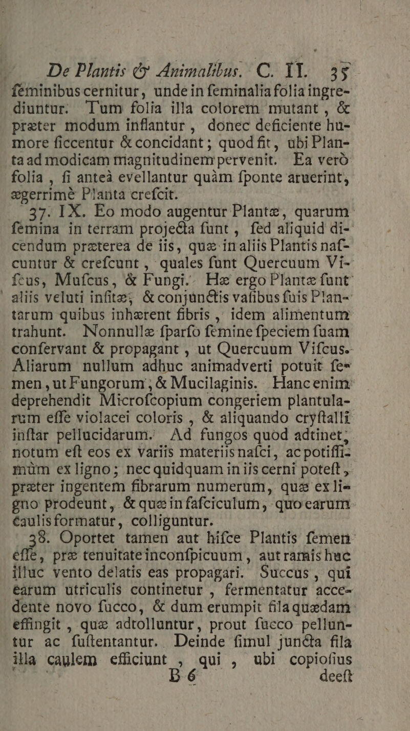 feminibuscernitur, unde in feminalia folia ingre- diuntur. T'um folia illa colorem mutant , &amp; preter modum inflantur, donec deficiente hu- more ficcentur &amp; concidant ; quodfit, ubi Plan- ta ad modicam magnitudinem pervenit. Ea vero folia , fi anteà evellantur quàm fponte aruerint, egerrime P!anta crefcit. 37. IX. Eo modo augentur Plante, quarum. femina in terram projecta funt , fed aliquid di-- cendum praterea de iis, qua inaliis Plantis naf- cuntur &amp; crefcunt , quales funt Quercuum Vi- feus, Mufcus, &amp; Fupgi.. Hz ergo Plante funt ' aliis veluti infits; &amp;conjünctis vafibus fuis Plan- tarum quibus inherent fibris ,, idem alimentum trahunt. Nonnulle fparfo femine fpeciem fuam confervant &amp; propagant , ut Quercuum Vifcus.- Aliarum nullum adhuc animadverti potuit fe* men ,ut Fungorum ; &amp; Mucilaginis. FHancenim: deprehendit Microfcopium congeriem plantula- rum effe violacei coloris , &amp; aliquando cryftalli inftár pellucidarum. Ad fungos quod adtinet, notum eft eos ex variis materiisnaíci, acpotiffi- müm exligno; necquidquam in iis cerni poteft , preter ingentem fibrarum numerum, qus ex li gno prodeunt, &amp;queinfafciculum ,- quo earum €aulisformatur, colliguntur. ru Oportet tamen aut hifce Plantis femen effe, pre tenuitateinconfpicuum , autramis huc illuc vento delatis eas propagari. Succus, qui earum utriculis continetur , fermentatur acce- dente novo fucco, &amp; dum erumpit filaquedam: efingit , qui adtolluntur, prout fücco pellun- tur ac fuítentantur. . Deinde fimul juncta fila ila caulem effüciunt , qui , ubi copiofius bu. 5174 deeft