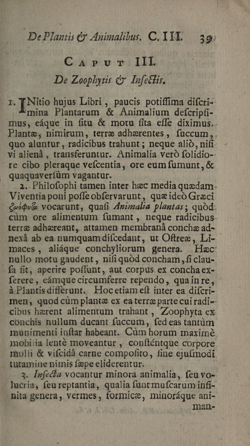 CaArvr IIL De Zoophytis &amp; Iofeélis,.- r. T Nitio hujus Libri ,. paucis potiffima difcri-- mina Plantarum &amp; Animalium defcripti- mus, eáque in fitu &amp; motu fita effe diximus.. Plante; nimirum, terre adherentes , fuccum, . quo aluntur ,. radicibus trahunt ; neque alió, nifi. vi alienà, transferuntur. Animalia veró folidio-- re cibo pleraque veícentia, ore eum fumunt, &amp; quaquaverfüm vagantur. | 2. Philofophi tamen inter hec media quedam: Viventia poni pofleobfervarunt, qus ideó Graci €»é$v&amp; vocarunt, quafi Zgizala plagtas ; quód. cüm ore alimentum fumant , neque radicibus. terr adhereant, attamen membraná concha ad- nexà ab ea numquamdiícedant, ut Oftrez, Li- maces, aliáque conchyliorum genera. Hac nullo motu gaudent , nifiquód concbam, fi clau- - fa fit, aperire poffunt, aut corpus ex concha ex- ferere , eámque circumferre rependo, quainre, - à Plantisdifferunt. Haocetiam eft inter ea difcri- men, quod cüm planta ex eaterra parte cui radi-- cibus herent alimentum trahant , Zoophyta ex conchis nullum ducant fuccum, fed eas tantüm muünimenti iuftar habeant. Cüm horum maximé mobiiia lenté moveantur , conílténtque corpore molli &amp; vifcidà carne compofito, fine ejufmodi tutamine nimisízepeeliderentur. — . 3. Iafecha vocantur minora animalia, feu vo- lucria, feu reptantia, qualia funtmufcarumiinfi- nita genera , vermes, formice, minoráque ani- : mane