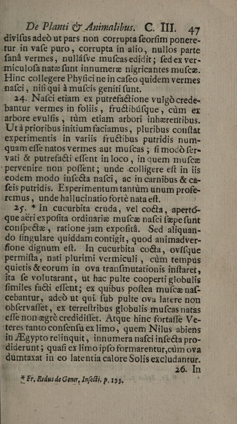 divifus adeo ut pars nori corrupta feorfim ponere- tur in vafe puro , corrupta in alio, nullos parte fanà vermes, nulláfve mufcasedidit ;. fed ex ver- imiculofa nate funt innumerz nigricantes mufce. Hinc collegere Phy(icine in cafeo quidem vermes nafci , nifiqui à muícis geniti funt. 24. Naíci etiam ex putrefa&amp;tione vulgó crede- bantur vermes in foliis , fru&amp;ibüfque, cüm ex arbore evulfis , tüm etiam arbori inhereritibus. Utà prioribus initium faciamus, pluribus conftat experimentis in variis fructibus putridis num- quam effe natos vermes aut muícas ; fi mocó fer« vati &amp; putrefa&amp;i effent inloco , in quem mufce pervenire non poflent; unde .colligere eft in iis eodem modo infe&amp;ta nafci, ac in carnibus &amp; ca- fcis putridis. Experimentum tantüm unum profe- remus, unde hallucinatio forté nata eft. ] 2$. * [n cucurbita cruda, vel co&amp;ta, apertó- que aeri expofita ordinarie mufcz nafci (epe funt conípe&amp;tz , ratione jam expofità. Sed aliquan- do fingulare quiddam contigit, quod animadver- fione dignum eft. In cucurbita co&amp;ta, ovífque permifta, nati plurimi vermiculi , cüm tempus quietis &amp; eorum in ova tranfmutationis inftaret, ita fe volutarant, ut hac pulte cooperti globulis fimiles fa&amp;ti effent; ex quibus poftea mufcz naf- cebantur, adeó ut qui. füb pulte ova latere non Obfervaffet, ex terreítribus globulis mufcas natas efle non egré credidiffet. Atque hinc fortaffe Ve- teres tanto confenfu exlimo, quem Nilus abiens in ZEgypto relinquit, innumera nafci infecta pro- 'diderunt; quafi ex limo ipfo formarentur,cüm ova dümtaxat in eo latentia calore Solis excludantur. : 26. In * Fr, Redusde Gener, Infecli, p, 135,