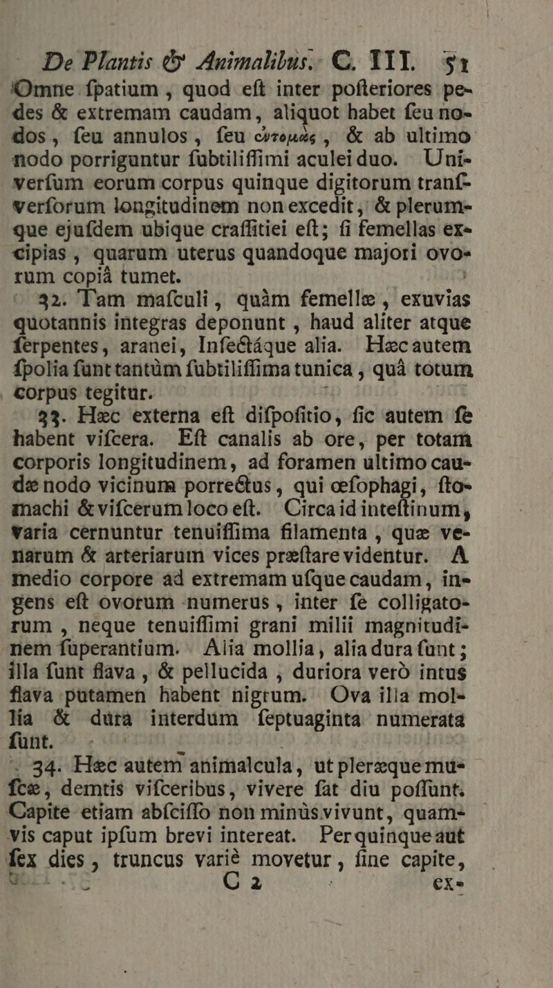 Omne fpatium , quod eft inter pofleriores pe- des &amp; extremam caudam, aliquot habet feu no- dos, feu annulos, feu c»renes , &amp; ab ultimo nodo porriguntur fübtiliffimi aculeiduo. — Uni- verfum eorum corpus quinque digitorum traníf- verforum longitudinem non excedit ,' &amp; plerum- que ejufdem ubique craffitiei eft; fi femellas ex« cipias , quarum uterus quandoque majori ovo- rum copiá tumet. : 32. Tam maículi, quàm femelle , exuvias quotaunis integras deponunt , haud aliter atque ferpentes, aranei, Infe&amp;ctáque alia. LHecautem fpolia funt tantüm fübtiliffima tunica , quà totum . Corpus tegitur. ; | 533. Hec externa eft difpofitio, fic autem fe habent vifcera. Eft canalis ab ore, per totam corporis longitudinem, ad foramen ultimo cau- d: nodo vicinum porre&amp;us , qui oefophagi, fto- anaclii &amp; vifcerum loco eft. — Circaid inteítinum, varia cernuntur tenuiffima filamenta , que ve- narum &amp; arteriarüm vices preítarevidentur. A medio corpore àd extremam ufque caudam, in- gens eft ovorum numerus , inter fe colligato- rum , neque tenuiffimi grani milii magnitudi- nem füperantium. | Aiia mollia, alia dura funt ; illa funt flava , &amp; pellucida , duriora vero intus flava putamen habent nigrum. Ova ilia mol- Ha &amp; dura interdum feptuaginta numerata funt. H | * 34. H&amp;c autem animalcula, ut plerzque mue fce, demtis vifceribus, vivere fat diu poffunt. Capite etiam abíciffo non minüs vivunt, quam- vis caput ipfum brevi intereat. Perquinqueaut fex dies , truncus varié movetur, fine capite, Noll. e C P à [2€