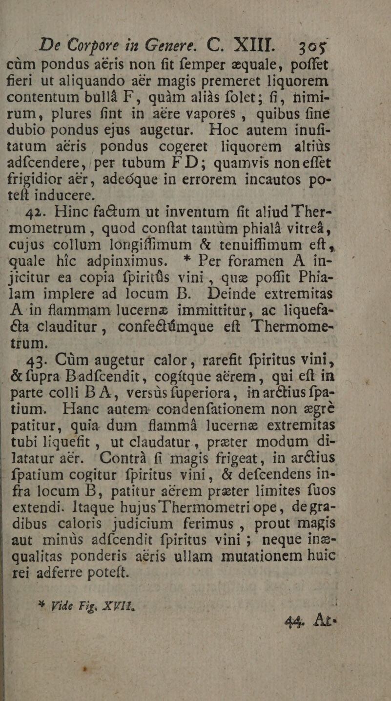 cüm pondus aeris non fit femper equale, poffet fieri ut aliquando aer magis premeret liquorem contentum bullà F, quàm aliàs folet; fi, nimi- rum, plures fint in aere vapores , quibus fine dubio pondus ejus augetur. Hoc autem inufi- tatum aéris pondus cogeret liquorem altiüs adícendere, per tubum F D ; quamvis non effet frigidior aer, adeóque in errorem incautos po- teft inducere. 42. Hinc factum ut inventum fit aliud T her- mometrum , quod conftat tantüm phialà vitreá, cujus collum longiffimum &amp; tenuiffimum eft, quale hic adpinximus. * Per foramen À in- jicitur ea copia fpiritüs vini, quz poffit Phia- lam implere ad locum B. Deinde extremitas A in flammam lucernz immittitur, ac liquefa- €&amp;la clauditur, confedámque eft Thermome- trum. 43. Cüm augetur calor, rarefit fpiritus vini, , &amp;füpra Badfcendit, cogítque acrem, qui eft in parte colli B A, versüsfuperiora, inarctius fpa- tium. Hanc aatem: condenfationem non egré patitur, quia dum flammá lucerne extremitas tubi liquefit , ut claudatur, preter modum di- latatur aer. Contrà fi magis frigeat, in ar&amp;tius fpatium cogitur fpiritus vini, &amp; defcendens in- fra locum DB, patitur acrem preter limites fuos extendi. Itaque hujus l'hermometri ope, degra- dibus caloris judicium ferimus , prout magis aut minüs adícendit fpiritus vini ; neque inz- qualitas ponderis aéris ullam mutationem huic rei adferre poteft. | * Vide Fig. XVII. : 44. At*