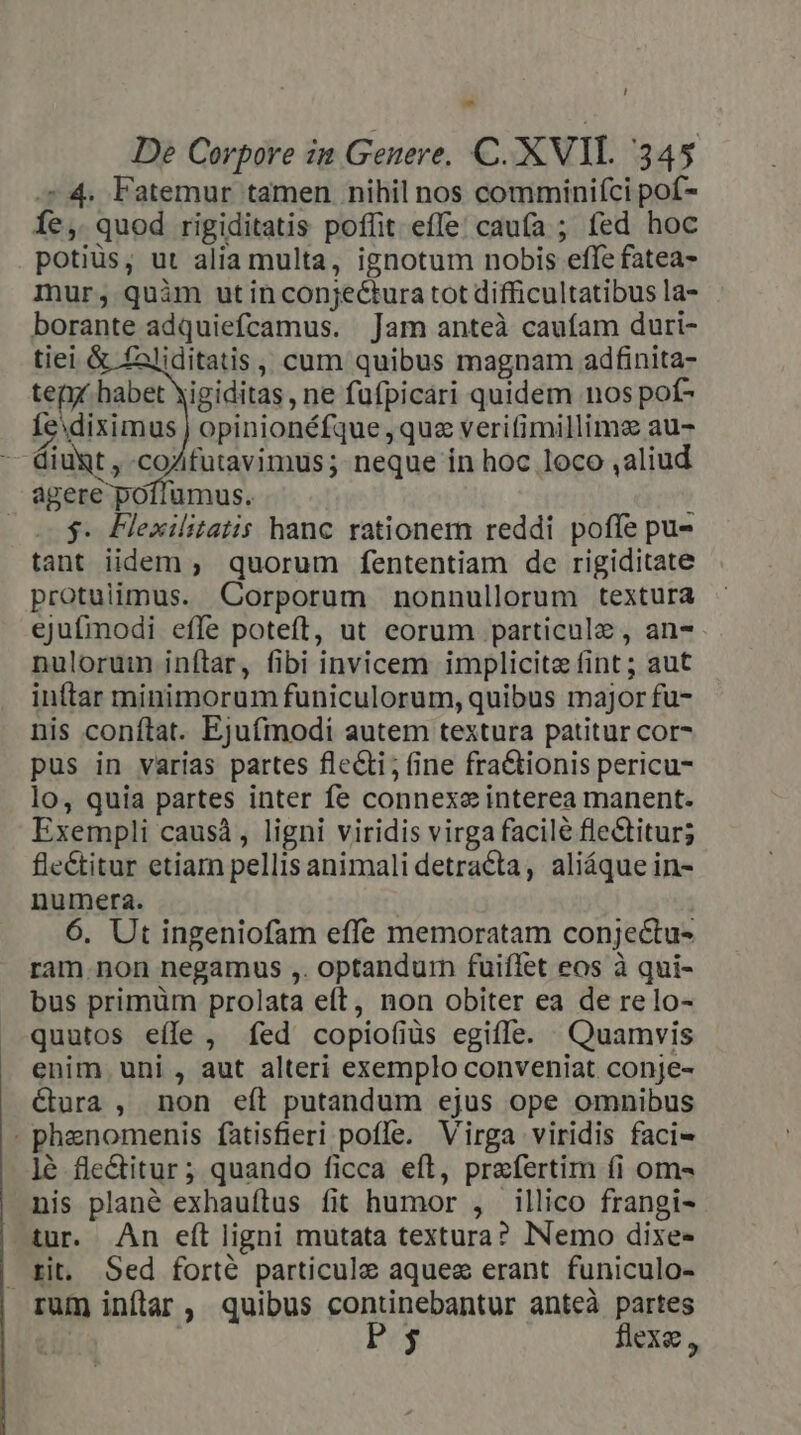 [ - De Corpore in Geuere, C. XVIL 345 ^4. Fatemur tamen nihil nos comminifci pof- Íe, quod rigiditatis poffit effe caufa ; fed hoc potiüs, ut alia multa, ignotum nobis effe fatea- mur; quàm ut in conjectura tot difficultatibus la- borante adquiefcamus. Jam anteà cauíam duri- tiei &amp; faliditatis,, cum quibus magnam adfinita- teni habet Xigiditas , ne fufpicari quidem nos pof- Íe diximus | opinionéfque que verifimillime au- — Giuxt , coZfutavimus; neque in hoc loco ,aliud agere poíiumus. 2$. Flexilitatis hanc rationem reddi poffe pu- tant iidem ; quorum fententiam de rigiditate protulimus. Corporum nonnullorum textura ejufmodi efle poteft, ut eorum particule , an- nulorum inftar, fibi invicem implicite fint; aut inttar minimorum funiculorum, quibus major fu- nis conftat. Ejufmodi autem textura patitur cor- pus in varias partes flecti; (ine fra&amp;ionis pericu- lo, quia partes inter fe connexe interea manent. Exempli causá, ligni viridis virga facile fle&amp;itur; fle&amp;titur etiam pellis animali detracta, aliáque in- numera. | 6. Ut ingeniofam effe memoratam conjectu- ram.non negamus ,. optandurn fuiflet eos à qui- bus primüm prolata eft, non obiter ea de relo- quutos eíle , fed copio(iüs egiffe. Quamvis enim uni , aut alteri exemplo conveniat conje- &amp;ura , non eft putandum ejus ope omnibus . phznomenis fatisfieri poffe. Virga viridis faci- lé fle&amp;itur; quando ficca eft, praefertim (i om- nis plané exhauftus fit humor , illico frangi- tur. An eft ligni mutata textura? Nemo dixe- tit, Sed forté particule aquee erant funiculo- rum inflar , quibus continebantur anteà partes | Ee$ flexe ,