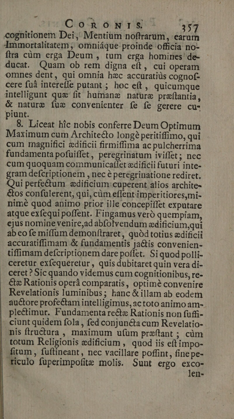 cognitionem Dei, Mentium nofltrarum, earurn Immortalitatem , omniáque proinde officia no- ftra cüm erga Deum , tum erga homines' de- ducat. Quam ob rem digna eít, cui operam omnes dent, qui omnia hzc accuratiüs cognof- cere fuà intereffe putant ; hoc eft, quicumque intelligunt quz fit humane nature przf(tantia, &amp; nature Íuc convenienter fe fe gerere cu- piunt. 8. Liceat hic nobis conferre Deum Optimum aximum cum Architecto long? peritiffimo, qui cum rnagnifici zdificii firmiffima ac pulcherrima fundamenta pofuüiffet, peregrinatum iviffet; nec cum quoquam communicatlet edificii futuri inte- gram defcriptionem , nec é peregrinatione rediret. Qui perfe&amp;tum. «dificium:cuperent alios archite- &amp;os confulerent, qui, càm eflent imperitioresmi- nimé quod animo prior ille concepiffet exputare atque exfequi poffent. Fingamus veró quempiam, ejus nomine venire;ad abfolvendum edificium,qui abeo fe miffum demonflraret , quód totius edificii accuratiffimam .&amp; fundamentis ja&amp;tis convenien- tiffimam defcriptionem dare poffet. Si quod polli- ceretur exfequeretur , quis dubitaret quin vera di- ceret ? Sic quando videmus cum cognitionibus, re- €&amp;« Rationis operá comparatis, optimé convenire Revelationis luminibus; hanc &amp;illam ab eodem auctore profectam intelligimus, ac toto animo am- plectimur. Fundamenta re&amp;tz Rationis non fuffi- ciunt quidem fola, fed conjuncta cum Revelatio- nis ftructura , maximum ufum przftant ; cüm totum Religionis edificium , quod iis eftimpo- fitum , fuftineant, nec vacillare poffint, finepe- triculo füperimpofitz molis. Sunt ergo exco- len-