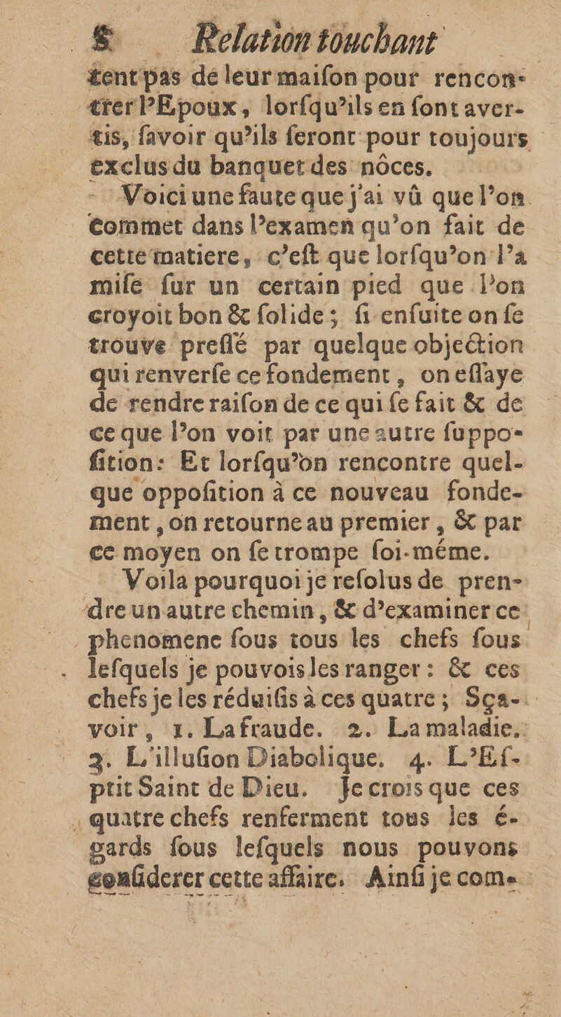 tent pas dé leur maifon pour rencon- trer PEpoux, lorfqu’ils en font aver- tis, favoir qu’ils feront pour toujours exclus du banquet des nôces. Voici une faute que j'ai va que l’on Comme dans l’examen qu’on fait de cette matiere, c’eft que lorfqu’on Pa mile fur un certain pied que l’on _eroyoit bon &amp; folide; fi enfuite on fe trouve preflé par quelque objection qui renverfe ce fondement, oneflaye de rendre raifon de ce qui fe fait &amp; de ce que l’on voit par une autre fuppo- fition: Et lorfqu’on rencontre quel- que oppofition à ce nouveau fonde- ment , on retourne au premier, &amp; par ce moyen on fe trompe foi-méme. Voila pourquoi je refolus de pren- idee unautre chemin , &amp; d’examiner ce _phenomence fous tous les chefs fous lefquels je pouvoisles ranger: &amp; ces chefs je les réduifis à ces quatre; Sça-. voir, 1. Lafraude. 2. La maladie. 2. L'illufon Diabolique. 4. L’Ef. ptit Saint de Dieu. fe crois que ces . quatre chefs renferment tous les ¢- gards fous lefquels nous pouvons | gonfderer c cettcaflaire. Ainf je come