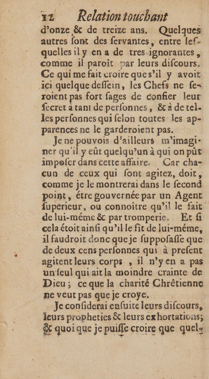 d’onze &amp; de treize ans. Quelques autres font des fervantes , entre lef- quelles ily en a de tres-ignorantes , comme il paroit par leurs difcours. Ce qui me fait croire ques’il y avoit ic: quelque deffein, les Chefs ne fe roient pas fort fages de confier leur fecret à tant de perlonnes, &amp;t à de tel. Jes perfonnes qui felon toutes les ap- parences ne le garderoïent pas. — Je ne pouvois d’ailleurs m’imagi- ner qu'il y eût quelqu’un à qui on pit impoler dans cette affaire. Car cha- cun de ceux qui font agitez, doit, comme je le montrerai dans le fecond point, étre gouvernée par un Agent fuperieur, ou connoître qu’il le fait _delui-méme &amp; partromperie. Et &amp; cela étoit ainf qu’il le fit de Jui-méme, il faudroit donc queje fuppofafle que de deux cens perfonnes qui à prefent agitent leurs corps , 11 n’yen a pas un feul qui aitla moindre crainte de Dieu; ceque la charité Chrétienne me veut pas que je croÿe. | … Je confiderai enfuite leurs difcours, leurs propheties &amp; leurs exhortations; &amp; quoi que je puiffe croire que quels