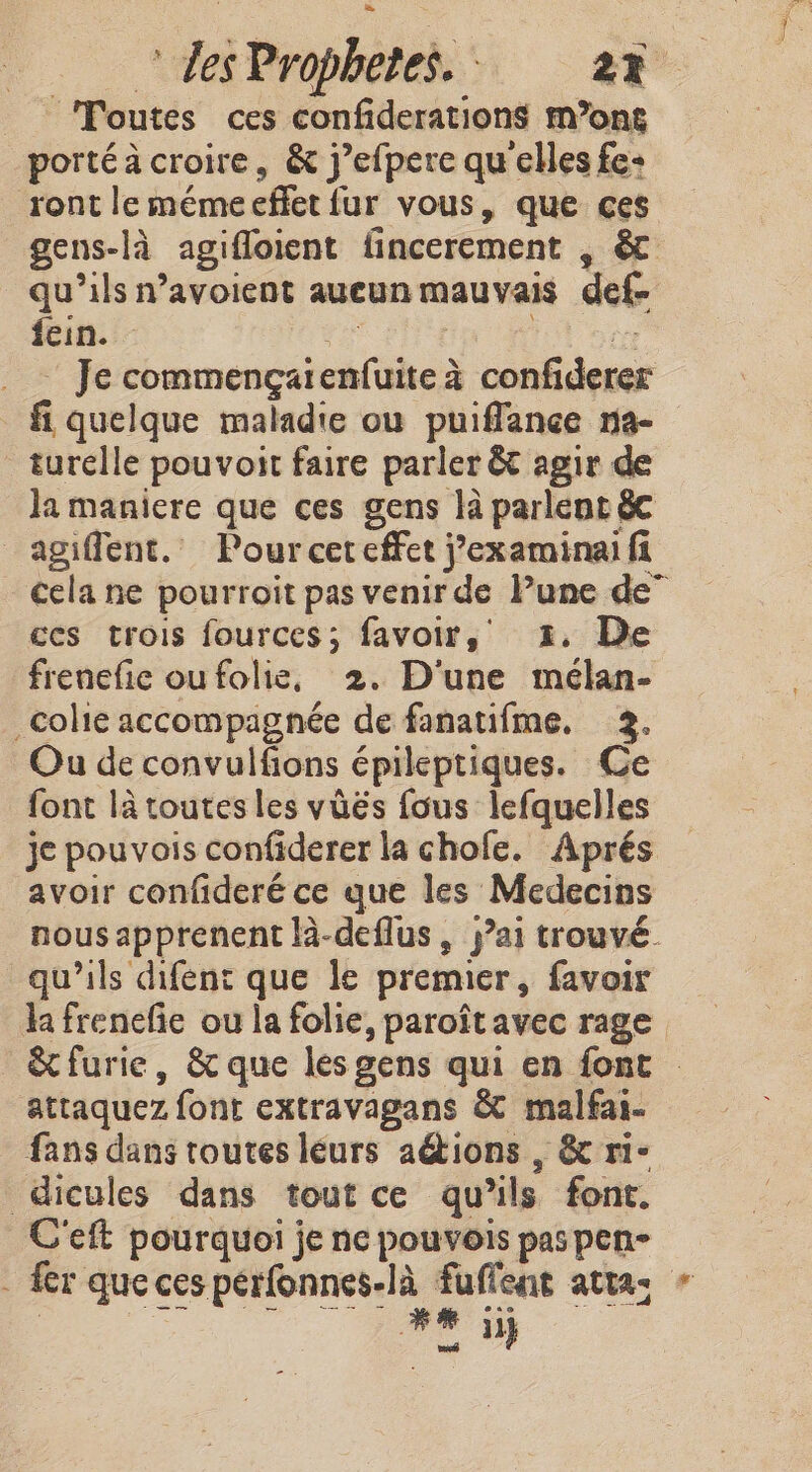 Toutes ces confiderations m’ong portéà croire, &amp; j’efpere qu'elles fe: ront le méme effet fur vous, que ces gens-là agifloient fincerement , &amp; qu’ils n’avoient aucun mauvais def- fein. sa ip M: ” Je commengarenfuite 4 confiderer fi quelque maladie ou puiflance na- turelle pouvoit faire parler &amp; agir la maniere que ces gens là parlent &amp; _agiflent. Pour cet effet j’examinai fi cela ne pourroit pas venir de Pune de” ces trois fources; favoir, 2. De frenefic ou folie, 2. D'une mélan- colic accompagnée de fanatifme, 3. Ou de convulfions épileptiques. Ce font là toutes les vüës fous lefquelles je pouvois confiderer la chofe. Aprés avoir confideré ce que les Medecins nous apprenent là-deflus, jai trouvé. qu'ils difent que le premier, favoir lafrenefie ou la folie, paroitavec rage &amp;furie, &amp; que les gens qui en font — attaquez font extravagans &amp; malfai- fans dans toutes leurs ations , &amp; ri- dicules dans tout ce qu’ils font. C'eft pourquoi je ne pouvois pas pen- . fer que ces perfonnes-la fuflent attas « | D